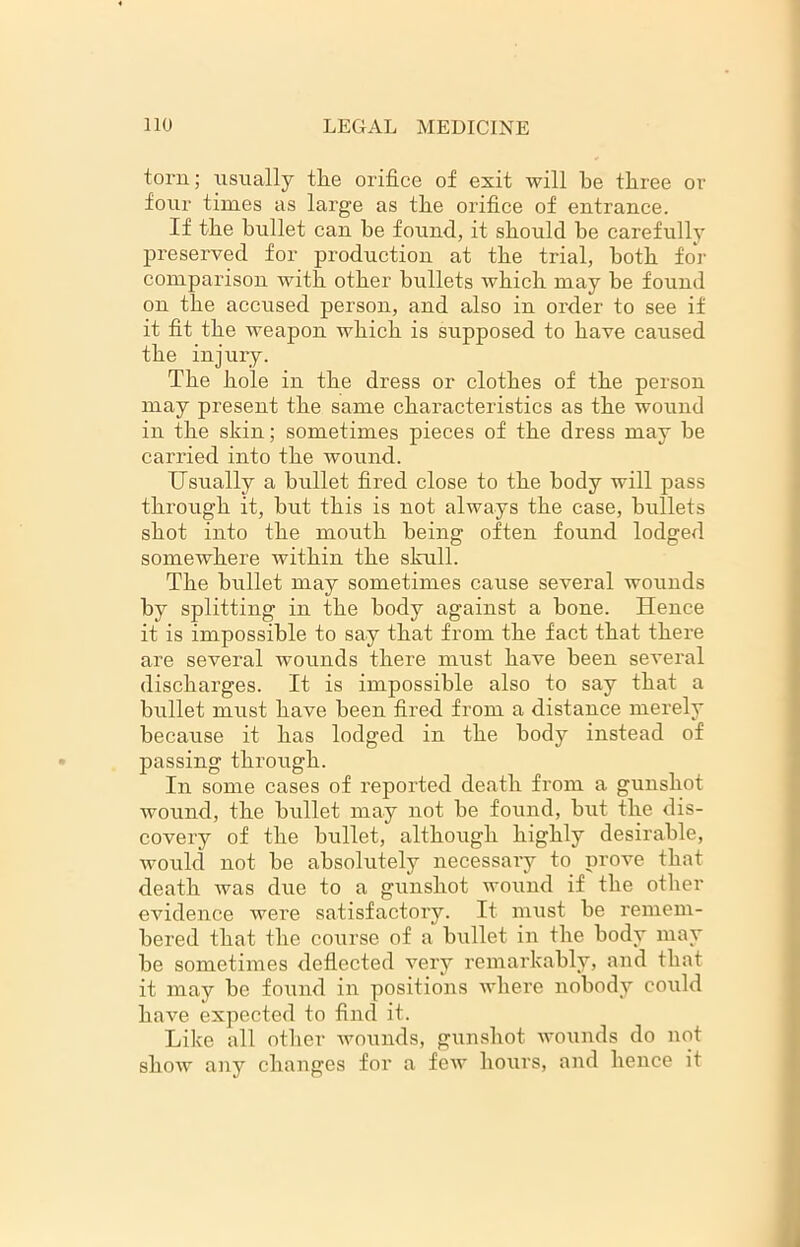 torn; usually the orifice of exit will he three or four times as large as the orifice of entrance. If the bullet can he found, it should be carefully preserved for production at the trial, both for comparison with other bullets which may be found on the accused person, and also in order to see if it fit the weapon which is supposed to have caused the injury. The hole in the dress or clothes of the person may present the same characteristics as the wound in the skin; sometimes pieces of the dress may be carried into the wound. Usually a bullet fired close to the body will pass through it, but this is not always the case, bullets shot into the moirth being often found lodged somewhere within the skull. The bullet may sometimes cause several wounds by splitting in the body against a bone. Hence it is impossible to say that from the fact that there are several wounds there must have been several discharges. It is impossible also to say that a bullet must have been fired from a distance merely because it has lodged in the body instead of passing through. In some cases of reported death from a gunshot wound, the bullet may not be found, but the dis- covery of the bullet, although highly desirable, would not be absolutely necessary to prove that death was due to a gunshot wound if the other evidence were satisfactory. It must be remem- bered that the course of a bullet in the body may be sometimes deflected very remarkably, and that it may be found in positions where nobody could have expected to find it. Like all other Avounds, gunshot wounds do not show any changes for a few hours, and hence it