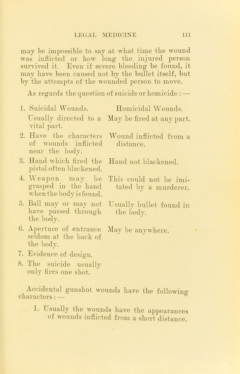 may be impossible to say at what time tbe wound was inflicted or bow long tbe injured person survived it. Even if severe bleeding be found, it may bave been caused not by tbe bullet itself, but by tbe attempts of tbe wounded person to move. As regards tbe question of suicide or homicide : — 1. Suicidal Wounds. Usually directed to a vital part. 2. Have tbe characters of wounds inflicted near tbe body. 3. Hand which fired the pistol often blackened. 4. Weapon may be grasped in tbe band when tbe body is found. «/ 5. Ball may or may not have passed through tbe body. 6. Aperture of entrance seldom at tbe back of tbe body. 7. Evidence of design. 8. Tbe suicide usually only fires one shot. Homicidal Wounds. May be fired at any part. Wound inflicted from a distance. Hand not blackened. This could not be imi- tated by a murderer. Usually bullet found in tbe body. May be anywhere. Accidental gunshot wounds bave the following characters: — & 1. Usually tbe wounds bave tbe appearances of wounds inflicted from a short distance.