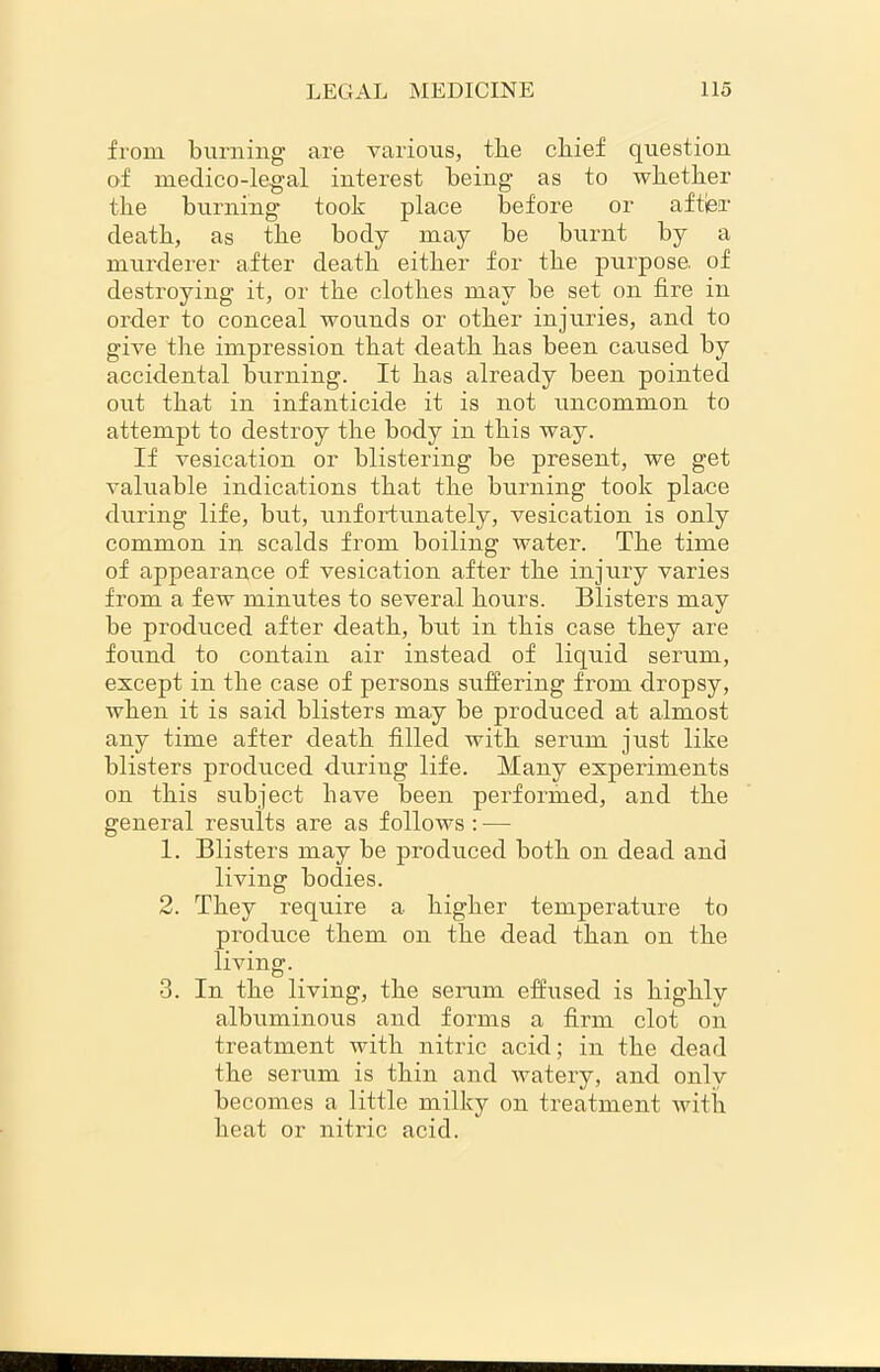 from burning are various, the chief question of medico-legal interest being as to whether the burning took place before or after death, as the body may be burnt by a murderer after death either for the purpose, of destroying it, or the clothes may be set on fire in order to conceal wounds or other injuries, and to give the impression that death has been caused by accidental burning. It has already been pointed out that in infanticide it is not uncommon to attempt to destroy the body in this way. If vesication or blistering be present, we get valuable indications that the burning took place during life, but, unfortunately, vesication is only common in scalds from boiling water. The time of appearance of vesication after the injury varies from a few minutes to several hours. Blisters may be produced after death, but in this case they are found to contain air instead of liquid serum, except in the case of persons suffering from dropsy, when it is said blisters may be produced at almost any time after death filled with serum just like blisters produced during life. Many experiments on this subject have been performed, and the general results are as follows : — 1. Blisters may be produced both on dead and living bodies. 2. They require a higher temperature to produce them on the dead than on the living. 3. In the living, the serum effused is highly albuminous and forms a firm clot on treatment with nitric acid; in the dead the serum is thin and watery, and only becomes a little milky on treatment with heat or nitric acid.