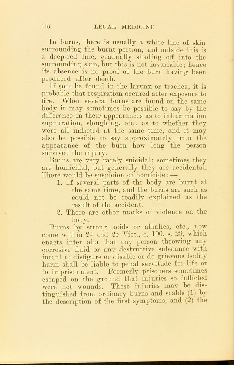 Iu burns, there is usually a white line of skin surrounding the burnt portion, and outside this is a deep-red line, gradually shading off into the surrounding skin, but this is not invariable; hence its absence is no proof of the burn having been produced after death. If soot be found in the larynx or trachea, it is probable that respiration occured after exposure to fire. When several burns are found on the same body it may sometimes be possible to say by the difference in their appearances as to inflammation suppuration, sloughing, etc., as to whether they were all inflicted at the same time, and it may also be possible to say approximately from the appearance of the burn how long the person survived the injury. Burns are veiy rarely suicidal; sometimes they are homicidal, but generally they are accidental. There would be suspicion of homicide : — 1. If several parts of the body are burnt at the same time, and the burns are such as could not be readily explained as the result of the accident. 2. There are other marks of violence on the body. Burns by strong acids or alkalies, etc., now come within 24 and 25 Yict., c. 100, s. 29, which enacts inter alia that any person throwing any corrosive fluid or any destructive substance with intent to disfigure or disable or do grievous bodily harm shall be liable to penal servitude for life or to imprisonment. Formerly prisoners sometimes escaped on the ground that injuries so inflicted were not wounds. These injuries may be dis- tinguished from ordinary burns and scalds (1) by the description of the first symptoms, and (2) the