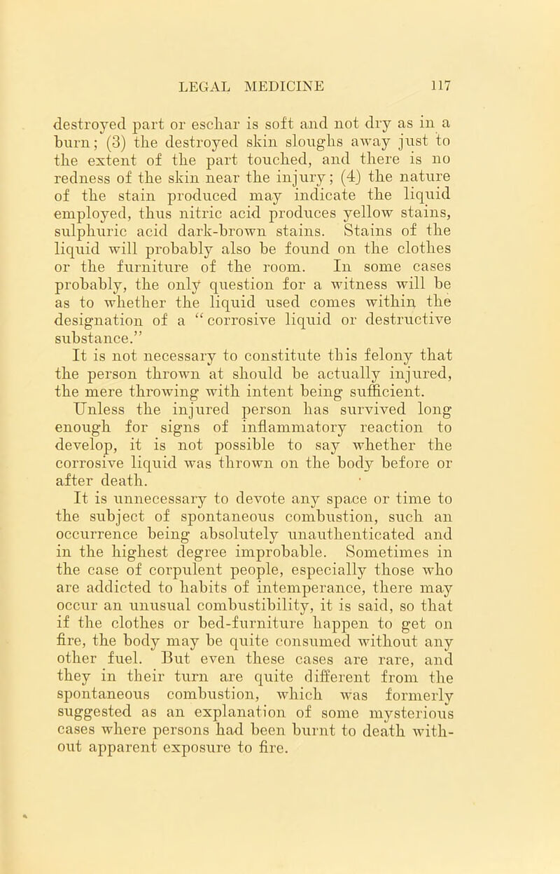 destroyed part or escliar is soft and not dry as in a burn; (3) the destroyed skin sloughs away just to the extent of the part touched, and there is no redness of the skin near the injury; (4) the nature of the stain produced may indicate the liquid employed, thus nitric acid produces yellow stains, sulphuric acid dark-brown stains. Stains of the liquid will probably also be found on the clothes or the furniture of the room. In some cases probably, the only question for a witness will be as to whether the liquid used comes within the designation of a “ corrosive liquid or destructive substance.” It is not necessary to constitute this felony that the person thrown at should be actually injured, the mere throwing with intent being sufficient. Unless the injured person has survived long enough for signs of inflammatory reaction to develop, it is not possible to say whether the corrosive liquid was thrown on the body before or after death. It is unnecessary to devote any space or time to the subject of spontaneous combustion, such an occurrence being absolutely unauthenticated and in the highest degree improbable. Sometimes in the case of corpulent people, especially those who are addicted to habits of intemperance, there may occur an unusual combustibility, it is said, so that if the clothes or bed-furniture happen to get on fire, the body may be quite consumed without any other fuel. But even these cases are rare, and they in their turn are quite different from the spontaneous combustion, which was formerly suggested as an explanation of some mysterious cases where persons had been burnt to death with- out apparent exposure to fire.