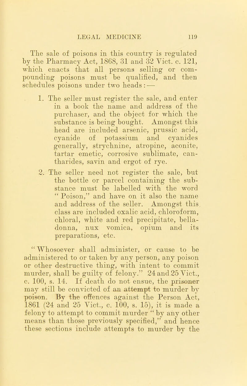 Tlie sale of poisons in this country is regulated by the Pharmacy Act, 1868, 31 and 32 Viet. c. 121, which enacts that all persons selling- or com- pounding poisons must be qualified, and then schedules poisons under two heads : — 1. The seller must register the sale, and enter in a book the name and address of the purchaser, and the object for which the substance is being bought. Amongst this head are included arsenic, prussic acid, cyanide of potassium and cyanides generally, strychnine, atropine, aconite, tartar emetic, corrosive sublimate, can- tharides, savin and ergot of rye. 2. The seller need not register the sale, but the bottle or parcel containing the sub- stance must be labelled with the word “ Poison,” and have on it also the name and address of the seller. Amongst this class are included oxalic acid, chloroform, chloral, white and red precipitate, bella- donna, nux vomica, opium and its preparations, etc. “ Whosoever shall administer, or cause to he administered to or taken by any person, any poison or other destructive thing, with intent to commit murder, shall he guilty of felony.” 24 and 25 Viet., c. 100, s. 14. If death do not ensue, the prisoner may still be convicted of an attempt to murder by poison. By the offences against the Person Act, 1861 (24 and 25 Viet., c. 100, s. 15), it is made a felony to attempt to commit murder “ by any other means than those previously specified,” and hence these sections include attempts to murder by the