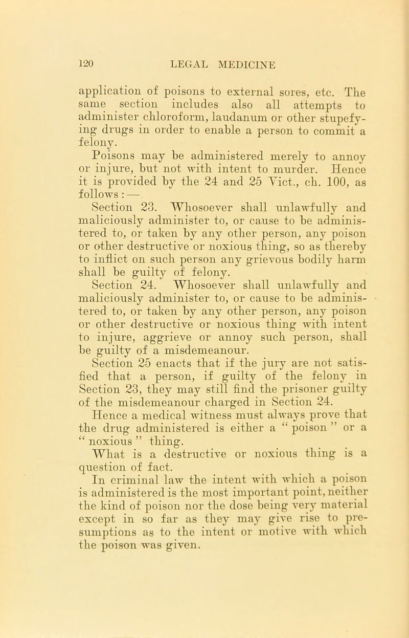 application of poisons to external sores, etc. The same section includes also all attempts to administer chloroform, laudanum or other stupefy- ing drugs in order to enable a person to commit a felony. Poisons may be administered merely to annoy or injure, but not with intent to murder. Hence it is provided by the 24 and 25 Viet., ch. 100, as follows : — Section 23. Whosoever shall unlawfully and maliciously administer to, or cause to be adminis- tered to, or taken by any other person, any poison or other destructive or noxious thing, so as thereby to inflict on such person any grievous bodily harm shall be guilty of felony. Section 24. Whosoever shall unlawfully and maliciously administer to, or cause to be adminis- tered to, or taken by any other person, any poison or other destructive or noxious thing with intent to injure, aggrieve or annoy such person, shall be guilty of a misdemeanour. Section 25 enacts that if the jury are not satis- fied that a person, if guilty of the felony in Section 23, they may still find the prisoner guilty of the misdemeanour charged in Section 24. ITence a medical witness must always prove that the drug administered is either a “ poison ” or a “ noxious ” thing. What is a destructive or noxious thing is a question of fact. In criminal law the intent with which a poison is administered is the most important point, neither the kind of poison nor the dose being very material except in so far as they may give rise to pre- sumptions as to the intent or motive with which the poison was given.