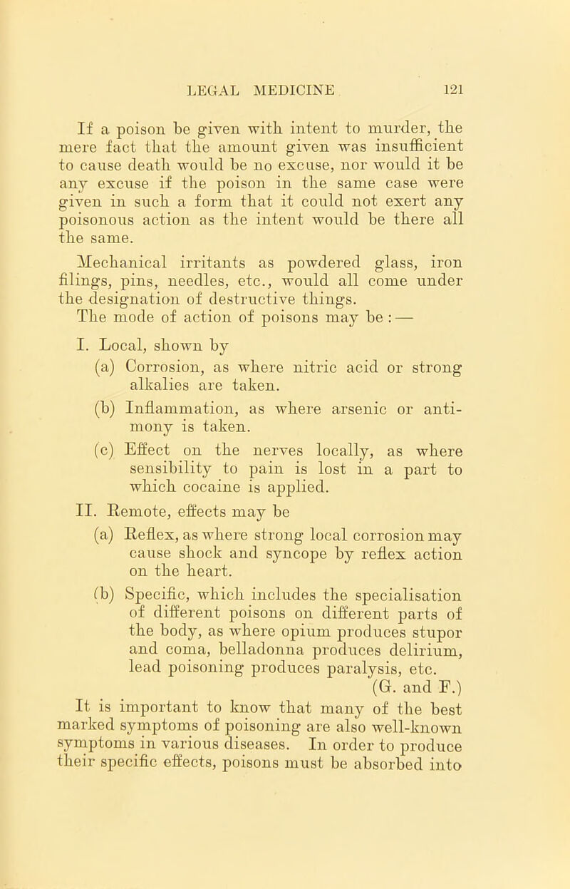 If a. poison be given with intent to murder, the mere fact that the amount given was insufficient to cause death would be no excuse, nor would it be any excuse if the poison in the same case were given in such a form that it could not exert any poisonous action as the intent would be there all the same. Mechanical irritants as powdered glass, iron filings, pins, needles, etc., would all come under the designation of destructive things. The mode of action of poisons may be : — I. Local, shown by (a) Corrosion, as where nitric acid or strong alkalies are taken. (b) Inflammation, as where arsenic or anti- mony is taken. (c) Effect on the nerves locally, as where sensibility to pain is lost in a part to which cocaine is applied. II. Remote, effects may be (a) Reflex, as where strong local corrosion may cause shock and syncope by reflex action on the heart. fb) Specific, which includes the specialisation of different poisons on different parts of the body, as Avhere opium produces stupor and coma, belladonna produces delirium, lead poisoning produces paralysis, etc. (G. and E.) It is important to know that many of the best marked symptoms of poisoning are also well-known symptoms in various diseases. In order to produce their specific effects, poisons must be absorbed into