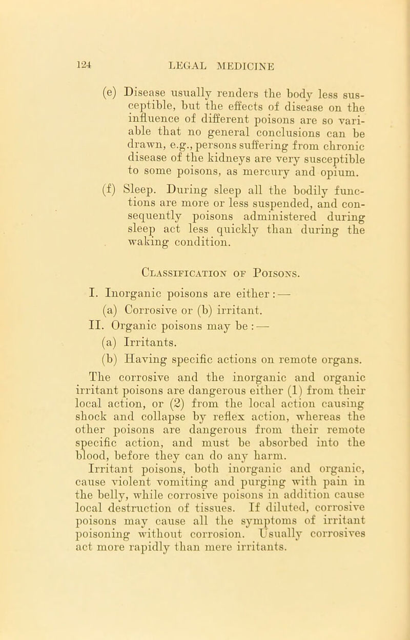 (e) Disease usually renders the body less sus- ceptible, but the effects of disease on the influence of different poisons are so vari- able that no general conclusions can be drawn, e.g., persons suffering from chronic disease of the kidneys are very susceptible to some poisons, as mercury and opium. (f) Sleep. During sleep all the bodily func- tions are more or less suspended, and con- sequently poisons administered during sleep act less quickly than during the waking condition. Classification of Poisons. I. Inorganic poisons are either: — (a) Corrosive or (b) irritant. II. Organic poisons may be : — (a) Irritants. (b) Having specific actions on remote organs. The corrosive and the inorganic and organic irritant poisons are dangerous either (1) from their local action, or (2) from the local action causing shock and collapse by reflex action, whereas the other poisons are dangerous from their remote specific action, and must be absorbed into the blood, before they can do any harm. Irritant poisons, both inorganic and organic, cause violent vomiting and purging with pain in the belly, while corrosive poisons in addition cause local destruction of tissues. If diluted, corrosive poisons may cause all the symptoms of irritant poisoning without corrosion. Usually corrosives act more rapidly than mere irritants.