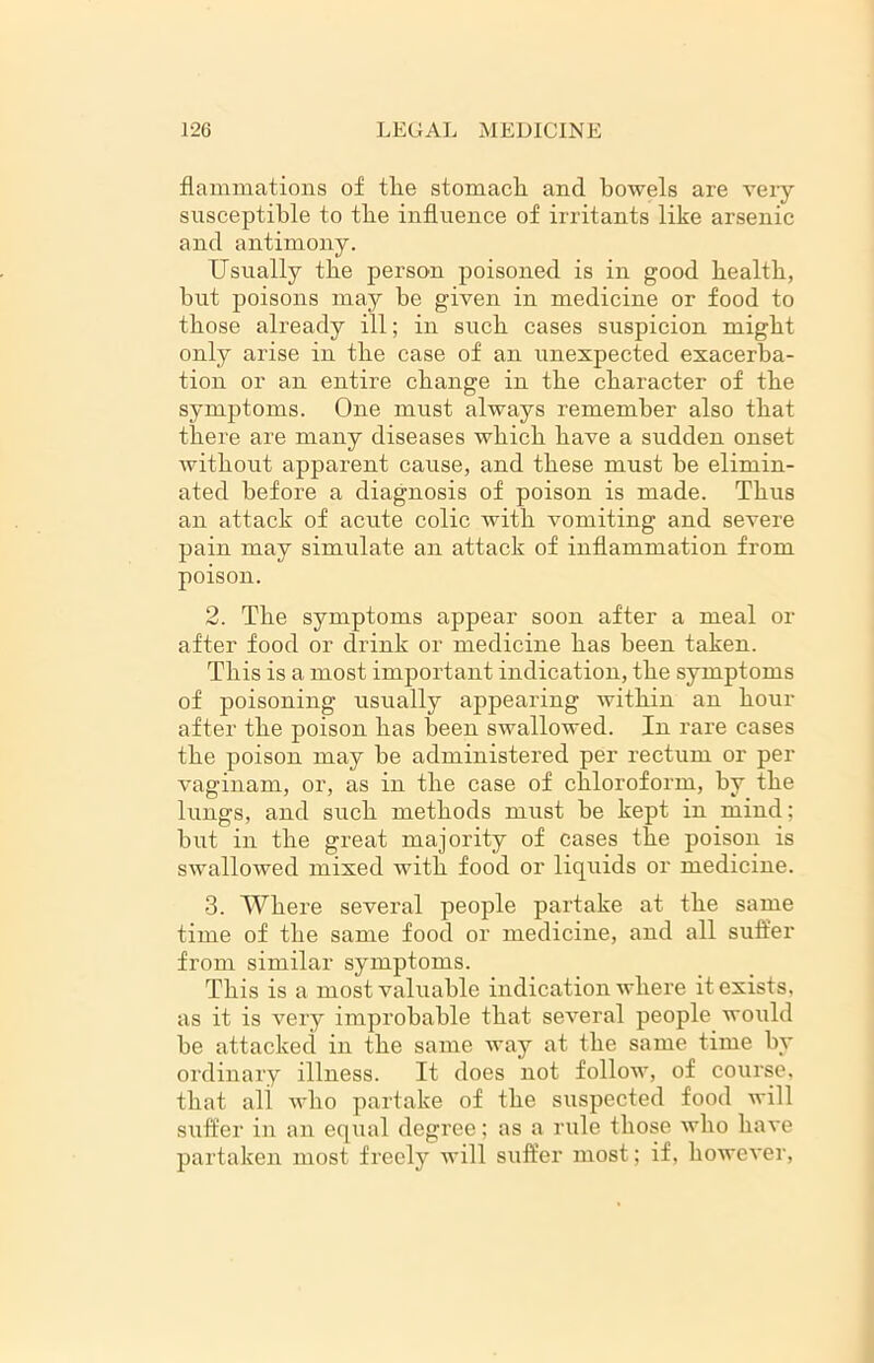 flammations of tlie stomach and bowels are very susceptible to the influence of irritants like arsenic and antimony. Usually the person poisoned is in good health, hut poisons may be given in medicine or food to those already ill; in such cases suspicion might only arise in the case of an unexpected exacerba- tion or an entire change in the character of the symptoms. One must always remember also that there are many diseases which have a sudden onset without apparent cause, and these must he elimin- ated before a diagnosis of poison is made. Thus an attack of acute colic with vomiting and severe pain may simulate an attack of inflammation from poison. 2. The symptoms appear soon after a meal or after food or drink or medicine has been taken. This is a most important indication, the symptoms of poisoning usually appearing within an hour after the poison has been swallowed. In rare cases the poison may he administered per rectum or per vaginam, or, as in the case of chloroform, by the lungs, and such methods must he kept in mind; but in the great majority of cases the poison is swallowed mixed with food or liquids or medicine. 3. Where several people partake at the same time of the same food or medicine, and all suffer from similar symptoms. This is a most valuable indication where it exists, as it is very improbable that several people wo\ild be attacked in the same way at the same time by ordinary illness. It does not follow, of course, that all who partake of the suspected food will suffer in an equal degree; as a rule those who have partaken most freely will suffer most; if, however,