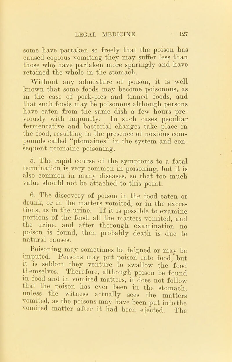 some have partaken so freely that the poison has caused copious vomiting1 they may suffer less than those who have partaken more sparingly and have retained the whole in the stomach. Without any admixture of poison, it is well known that some foods may become poisonous, as in the case of pork-pies and tinned foods, and that such foods may be poisonous although persons have eaten from the same dish a few hours pre- viously with impunity. In such cases peculiar fermentative and bacterial changes take place in the food, resulting in the presence of noxious com- pounds called “ptomaines” in the system and con- sequent ptomaine poisoning. 5. The rapid course of the symptoms to a fatal termination is very common in poisoning, but it is also common in many diseases, so that too much value should not be attached to this point. 6. The discovery of poison in the food eaten or drunk, or in the matters vomited, or in the excre- tions, as in the urine. If it is possible to examine portions of the food, all the matters vomited, and the urine, and after thorough examination no poison is found, then probably death is due to natural causes. Poisoning may sometimes be feigned or may be imputed. Persons may put poison into food, but it is seldom they venture to swallow the food themselves. Therefore, although poison be found in food and in vomited matters, it does not follow that the poison has ever been in the stomach, unless the witness actually sees the matters vomited, as the poisons may have been put into the vomited matter after it had been ejected. The