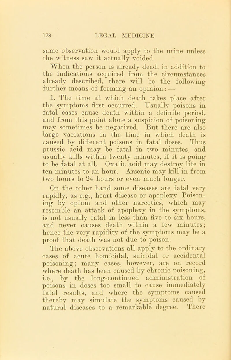 same observation would apply to the urine unless tlie witness saw it actually voided. When the person is already dead, in addition to the indications acquired from the circumstances already described, there will he the following further means of forming an opinion: — 1. The time at which death takes place after the symptoms first occurred. Usually poisons in fatal cases cause death within a definite period, and from this point alone a suspicion of poisoning may sometimes be negatived. But there are also large variations in the time in which death is caused by different poisons in fatal doses. Thus prussic acid may be fatal in two minutes, and usually kills within twenty minutes, if it is going to be fatal at all. Oxalic acid may destroy life in ten minutes to an hour. Arsenic may kill in from two hours to 24 hours or even much longer. On the other hand some diseases are fatal very rapidly, as e.g., heart disease or apoplexy Poison- ing by opium and other narcotics, which may resemble an attack of apoplexy in the symptoms, is not usually fatal in less than five to six hours, and never causes death within a few minutes; hence the very rapidity of the symptoms may be a proof that death was not due to poison. The above observations all apply to the ordinary cases of acute homicidal, suicidal or accidental poisoning; many cases, however, are on record where death has been caused by chronic poisoning, i.e., by the long-continued administration of poisons in doses too small to cause immediately fatal results, and where the symptoms caused thereby may simulate the symptoms caused by natural diseases to a remarkable degree. There