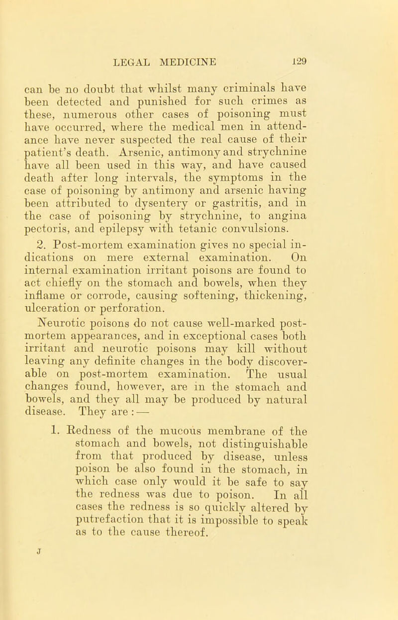 can be no doubt tbat whilst many criminals have been detected and punished for such crimes as these, numerous other cases of poisoning must have occurred, where the medical men in attend- ance have never suspected the real cause of their patient’s death. Arsenic, antimony and strychnine have all been used in this way, and have caused death after long intervals, the symptoms in the case of poisoning by antimony and arsenic having been attributed to dysentery or gastritis, and in the case of poisoning by strychnine, to angina pectoris, and epilepsy with tetanic convulsions. 2. Post-mortem examination gives no special in- dications on mere external examination. On internal examination irritant poisons are found to act chiefly on the stomach and bowels, when they inflame or corrode, causing softening, thickening, ulceration or perforation. Neurotic poisons do not cause well-marked post- mortem appearances, and in exceptional cases both irritant and neurotic poisons may kill without leaving any definite changes in the body discover- able on post-mortem examination. The usual changes found, however, are in the stomach and bowels, and they all may be produced by natural disease. They are : — 1. Redness of the mucous membrane of the stomach and bowels, not distinguishable from that produced by disease, unless poison be also found in the stomach, in which case only would it be safe to say the redness was due to poison. In all cases the redness is so quickly altered by putrefaction that it is impossible to speak as to the cause thereof. j