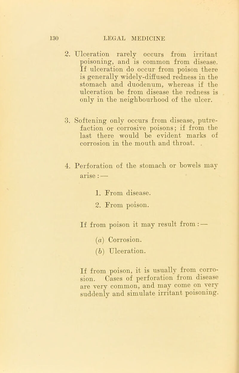 2. Ulceration rarely occurs from irritant poisoning, and is common from disease. If ulceration do occur from poison there is generally widely-diffused redness in the stomach and duodenum, whereas if the ulceration he from disease the redness is only in the neighbourhood of the ulcer. 3. Softening only occurs from disease, putre- faction or corrosive poisons; if from the last there would be evident marks of corrosion in the mouth and throat. . 4. Perforation of the stomach or bowels may arise : — 1. Prom disease. 2. Prom poison. If from poison it may result from: — (a) Corrosion. (b) Ulceration. If from poison, it is usually from corro- sion. Cases of perforation from disease are very common, and may come on very suddenly and simulate irritant poisoning.