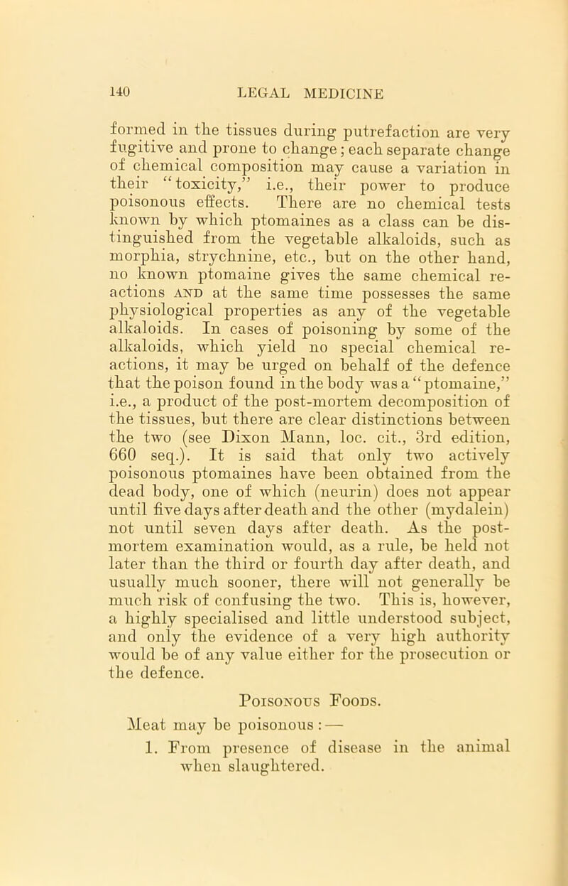 formed in tlie tissues during putrefaction are very fugitive and prone to cliange; each separate change of chemical composition may cause a variation in their “toxicity,” i.e., their power to produce poisonous effects. There are no chemical tests known by which ptomaines as a class can he dis- tinguished from the vegetable alkaloids, such as morphia, strychnine, etc., but on the other hand, no known ptomaine gives the same chemical re- actions and at the same time possesses the same physiological properties as any of the vegetable alkaloids. In cases of poisoning by some of the alkaloids, which yield no special chemical re- actions, it may be urged on behalf of the defence that the poison found in the body was a “ptomaine,” i.e., a product of the post-mortem decomposition of the tissues, but there are clear distinctions between the two (see Dixon Mann, loc. cit., 3rd edition, 660 seq.). It is said that only two actively poisonous ptomaines have been obtained from the dead body, one of which (neurin) does not appear until five days after death and the other (mydalein) not until seven days after death. As the post- mortem examination would, as a rule, be held not later than the third or fourth day after death, and usually much sooner, there will not generally be much risk of confusing the two. This is, however, a highly specialised and little understood subject, and only the evidence of a very high authority would be of any value either for the prosecution or the defence. Poisonous Foods. Meat may be poisonous : — 1. From presence of disease in the animal when slaughtered.