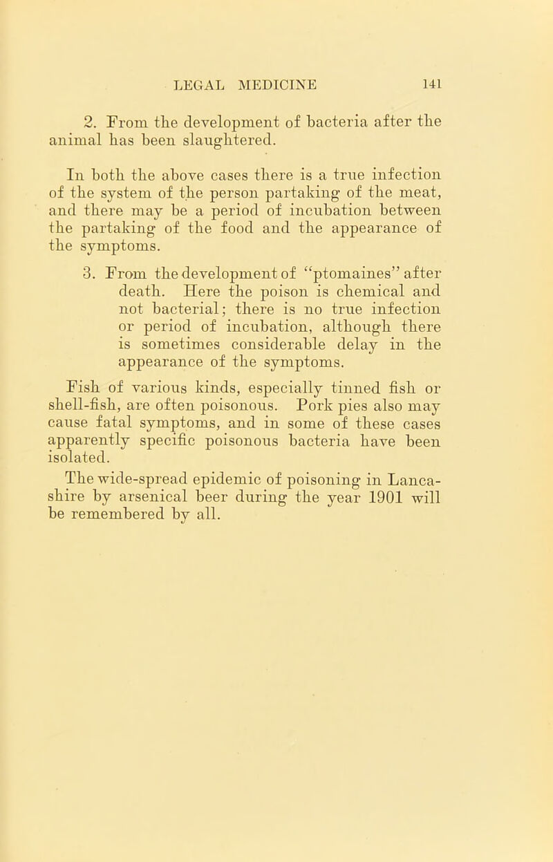 2. From tlie development of bacteria after tlie animal bas been slaughtered. In both tbe above cases there is a true infection of the system of the person partaking of the meat, and there may he a period of incubation between the partaking of the food and the appearance of the symptoms. 3. From the development of “ptomaines” after death. Here the poison is chemical and not bacterial; there is no true infection or period of incubation, although there is sometimes considerable delay in the appearance of the symptoms. Fish of various kinds, especially tinned fish or shell-fish, are often poisonous. Pork pies also may cause fatal symptoms, and in some of these cases apparently specific poisonous bacteria have been isolated. The wide-spread epidemic of poisoning in Lanca- shire by arsenical beer during the year 1901 will be remembered by all.