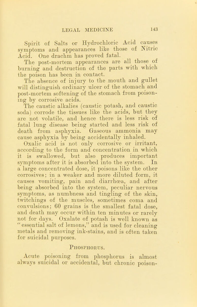 Spirit of Salts or Hydrochloric Acid causes symptoms and appearances like those of Nitric Acid. One drachm has proved fatal. The post-mortem appearances are all those. of burning and destruction of the parts with which the poison has been in contact. The absence of injury to the mouth and gullet will distinguish ordinary ulcer of the stomach and post-mortem softening of the stomach from poison- ing by corrosive acids. The caustic alkalies (caustic potash, and caustic soda) corrode the tissues like the acids, but they are not volatile, and hence there is less risk of fatal lung disease being started and less risk of death from asphyxia. Gaseous ammonia may cause asphyxia by being accidentally inhaled. Oxalic acid is not only corrosive or irritant, according to the form and concentration in which it is swallowed, but also produces important symptoms after it is absorbed into the system. In a large concentrated dose, it poisons like the other corrosives; in a weaker and more diluted form, it causes vomiting, pain and diarrhoea, and after being absorbed into the system, peculiar nervous symptoms, as numbness and tingling of the skin, twitchings of the muscles, sometimes coma and convulsions; 60 grains is the smallest fatal dose, and death may occur within ten minutes or rarely not for days. Oxalate of potash is well known as “ essential salt of lemons,” and is used for cleaning metals and removing ink-stains, and is often taken for suicidal purposes. Phosphorus. Acute poisoning from phosphorus is almost always suicidal or accidental, but chronic poison-