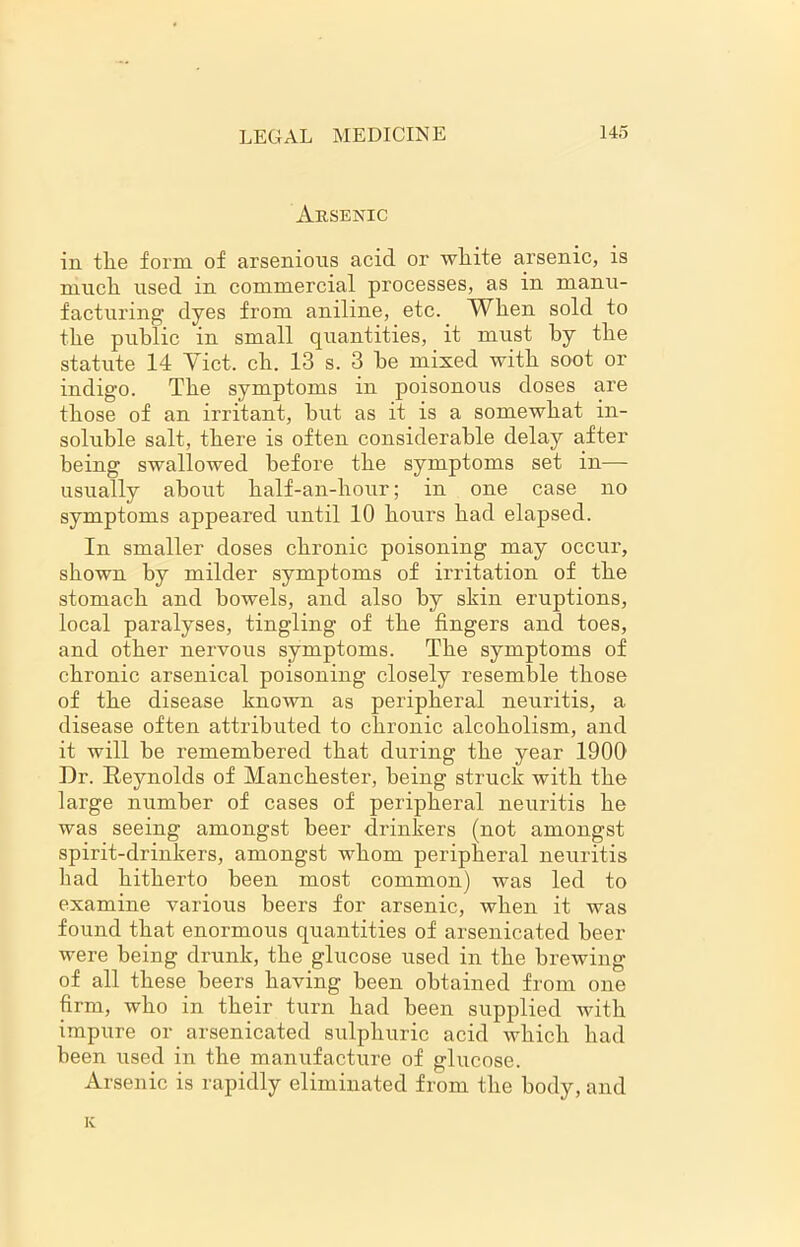 Arsenic in tlie form of arsenious acid or white arsenic, is much used in commercial processes, as in manu- facturing dyes from aniline, etc. When sold to the public in small quantities, it must by the statute 14 Yict. ch. 13 s. 3 he mixed with soot or indigo. The symptoms in poisonous doses are those of an irritant, hut as it is a somewhat in- soluble salt, there is often considerable delay after being swallowed before the symptoms set in— usually about half-an-hour; in one case no symptoms appeared until 10 hours had elapsed. In smaller doses chronic poisoning may occur, shown by milder symptoms of irritation of the stomach and bowels, and also by skin eruptions, local paralyses, tingling of the fingers and toes, and other nervous symptoms. The symptoms of chronic arsenical poisoning closely resemble those of the disease known as peripheral neuritis, a disease often attributed to chronic alcoholism, and it will be remembered that during the year 1900 Dr. Reynolds of Manchester, being struck with the large number of cases of peripheral neuritis he was seeing amongst beer drinkers (not amongst spirit-drinkers, amongst whom peripheral neuritis had hitherto been most common) was led to examine various beers for arsenic, when it was found that enormous quantities of arsenicated beer were being drunk, the glucose used in the brewing of all these beers having been obtained from one firm, who in their turn had been supplied with impure or arsenicated sulphuric acid which had been used in the manufacture of glucose. Arsenic is rapidly eliminated from the body, and K