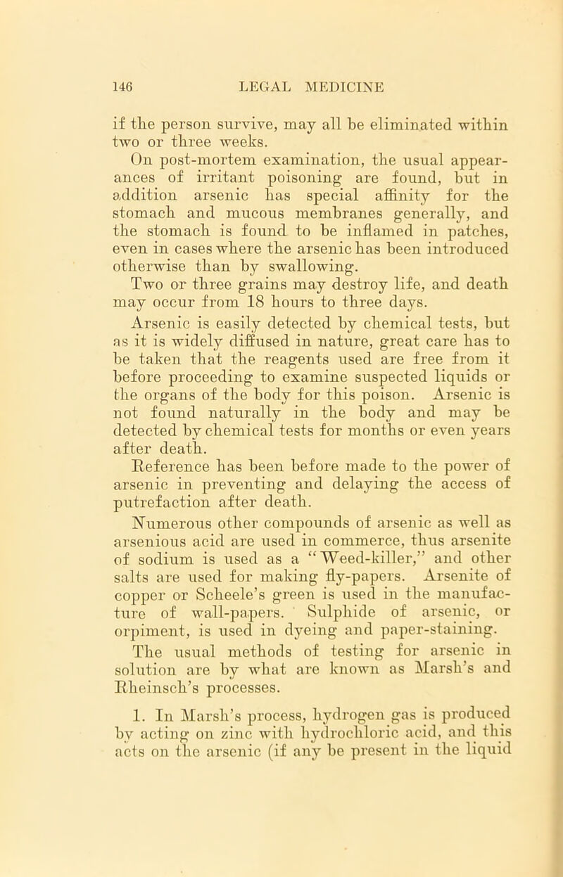 if tlie person survive, may all be eliminated within two or three weeks. On post-mortem examination, the usual appear- ances of irritant poisoning are found, hut in addition arsenic has special affinity for the stomach and mucous membranes generally, and the stomach is found to be inflamed in patches, even in cases where the arsenic has been introduced otherwise than by swallowing. Two or three grains may destroy life, and death may occur from 18 hours to three days. Arsenic is easily detected by chemical tests, but as it is widely diffused in nature, great care has to be taken that the reagents used are free from it before proceeding to examine suspected liquids or the organs of the body for this poison. Arsenic is not found naturally in the body and may be detected by chemical tests for months or even years after death. Reference has been before made to the power of arsenic in preventing and delaying the access of putrefaction after death. Numerous other compounds of arsenic as well as arsenious acid are used in commerce, thus arsenite of sodium is used as a “Weed-killer,” and other salts are used for making fly-papers. Arsenite of copper or Scheele’s green is used in the manufac- ture of wall-papers. Sulphide of arsenic, or orpiment, is used in dyeing and paper-staining. The usual methods of testing for arsenic in solution are by what are known as Marsh’s and Rheinsch’s processes. 1. In Marsh’s process, hydrogen gas is produced bv acting on zinc with hydrochloric acid, and this acts on the arsenic (if airy be present in the liquid