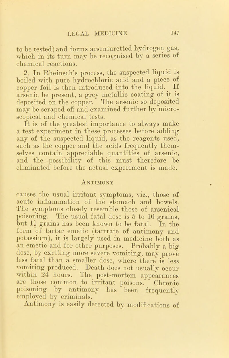 to be tested) and forms arseniuretted hydrogen gas, which in its turn may be recognised by a series of chemical reactions. 2. In Rheinsch’s process, the suspected liquid is boiled with pure hydrochloric acid and a piece of copper foil is then introduced into the liquid. If arsenic be present, a grey metallic coating of it is deposited on the copper. The arsenic so deposited may be scraped off and examined further by micro- scopical and chemical tests. It is of the greatest importance to always make a test experiment in these processes before adding any of the suspected liquid, as the reagents used, such as the copper and the acids frequently them- selves contain appreciable quantities of arsenic, and the possibility of this must therefore he eliminated before the actual experiment is made. Antimont causes the usual irritant symptoms, viz., those of acute inflammation of the stomach and bowels. The symptoms closely resemble those of arsenical poisoning. The usual fatal dose is 5 to 10 grains, but 1| grains has been known to be fatal. In the form of tartar emetic (tartrate of antimony and potassium), it is largely used in medicine both as an emetic and for other purposes. Probably a big dose, by exciting more severe vomiting, may prove less fatal than a smaller dose, where there is less vomiting produced. Death does not usually occur within 24 hours. The post-mortem appearances are those common to irritant poisons. Chronic poisoning by antimony has been frequently employed by criminals. Antimony is easily detected by modifications of