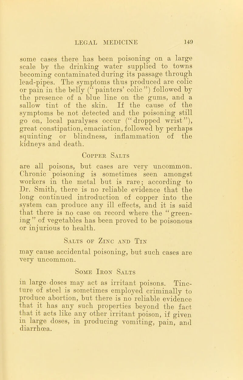 some cases there has been poisoning on a large scale by the drinking water supplied to towns becoming contaminated during its passage through lead-pipes. The symptoms thus produced are colic or pain in the belly (“ painters’ colic”) followed by the presence of a blue line on the gums, and a sallow tint of the skin. If the cause of the symptoms be not detected and the poisoning still go on, local paralyses occur (“dropped wrist”), great constipation, emaciation, followed by perhaps squinting or blindness, inflammation of the kidneys and death. Copper Salts are all poisons, but cases are very uncommon. Chronic poisoning is sometimes seen amongst workers in the metal but is rare; according to Dr. Smith, there is no reliable evidence that the long continued introduction of copper into the system can produce any ill effects, and it is said that there is no case on record where the “ green- ing” of vegetables has been proved to be poisonous or injurious to health. Salts of Zinc and Tin may cause accidental poisoning, but such cases are very uncommon. Some Iron Salts in large doses may act as irritant poisons. Tinc- ture of steel is sometimes employed criminally to produce abortion, but there is no reliable evidence that it has any such properties beyond the fact that it acts like any other irritant poison, if given in large doses, in producing vomiting, pain, and diarrhoea.