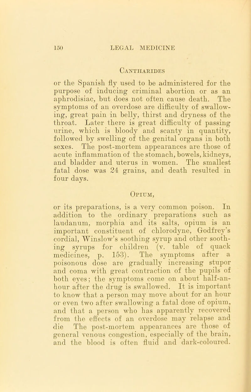 Cantharides or the Spanish fly used to he administered for the purpose of inducing criminal abortion or as an aphrodisiac, hut does not often cause death. The symptoms of an overdose are difficulty of swallow- ing, great pain in belly, thirst and dryness of the throat. Later there is great difficulty of passing urine, which is bloody and scanty in quantity, followed by swelling of the genital organs in both sexes. The post-mortem appearances are those of acute inflammation of the stomach, bowels, kidneys, and bladder and uterus in women. The smallest fatal dose was 24 grains, and death resulted in four days. Opium, or its preparations, is a very common poison. In addition to the ordinary preparations such as laudanum, morphia and its salts, opium is an important constituent of chlorodyne, Godfrey’s cordial, Winslow’s soothing syrup and other sooth- ing syrups for children (v. table of quack medicines, p. 153). The symptoms after a poisonous dose are gradually increasing stupor and coma with great contraction of the pupils of both eyes; the symptoms come on about half-an- hour after the drug is swallowed. It is important to know that a person may move about for an hour or even two after swallowing a fatal dose of opium, and that a person who has apparently recovered from the effects of an overdose may relapse and die Tlie post-mortem appearances are those of general venous congestion, especially of the brain, and the blood is often fluid and dark-coloured.