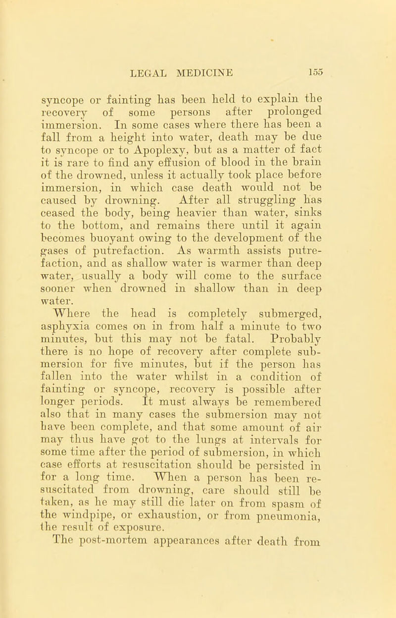 syncope or fainting has been held to explain the recovery of some persons after prolonged immersion. In some cases where there has been a fall from a height into water, death may be due to syncope or to Apoplexy, but as a matter of fact it is rare to find any effusion of blood in the brain of the drowned, unless it actually took place before immersion, in which case death would not be caused by drowning. After all struggling has ceased the body, being heavier than water, sinks to the bottom, and remains there until it again becomes buoyant owing to the development of the gases of putrefaction. As warmth assists putre- faction, and as shallow water is warmer than deep water, usually a body will come to the surface sooner when drowned in shallow than in deep water. Where the head is completely submerged, asphyxia comes on in from half a minute to two minutes, but this may not be fatal. Probably there is no hope of recovery after complete sub- mersion for five minutes, but if the person has fallen into the water whilst in a condition of fainting or syncope, recovery is possible after longer periods. It must always be remembered also that in many cases the submersion may not have been complete, and that some amount of air may thus have got to the lungs at intervals for some time after the period of submersion, in which case efforts at resuscitation should be persisted in for a long time. When a person has been re- suscitated from drowning, care should still be taken, as he may still die later on from spasm of the windpipe, or exhaustion, or from pneumonia, the result of exposure. The post-mortem appearances after death from