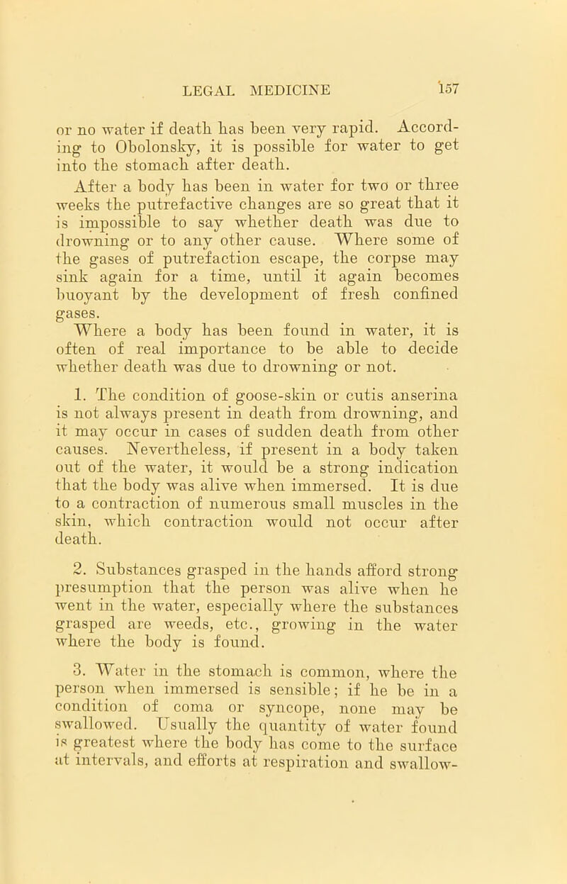 or no water if death lias been very rapid. Accord- ing to Obolonsky, it is possible for water to get into tbe stomacb after death. After a body has been in water for two or three weeks the putrefactive changes are so great that it is impossible to say whether death was due to drowning or to any other cause. Where some of the gases of putrefaction escape, the corpse may sink again for a time, until it again becomes buoyant by the development of fresh confined gases. Where a body has been found in water, it is often of real importance to be able to decide whether death was due to drowning or not. 1. The condition of goose-skin or cutis anserina is not always present in death from drowning, and it may occur in cases of sudden death from other causes. Nevertheless, if present in a body taken out of the water, it would he a strong indication that the body was alive when immersed. It is due to a contraction of numerous small muscles in the skin, which contraction would not occur after death. 2. Substances grasped in the hands afford strong presumption that the person was alive when he went in the water, especially where the substances grasped are weeds, etc., growing in the water where the body is found. 3. Water in the stomach is common, where the person when immersed is sensible; if he he in a condition of coma or syncope, none may he swallowed. Usually the quantity of water found is greatest where the body has come to the surface at intervals, and efforts at respiration and swallow-