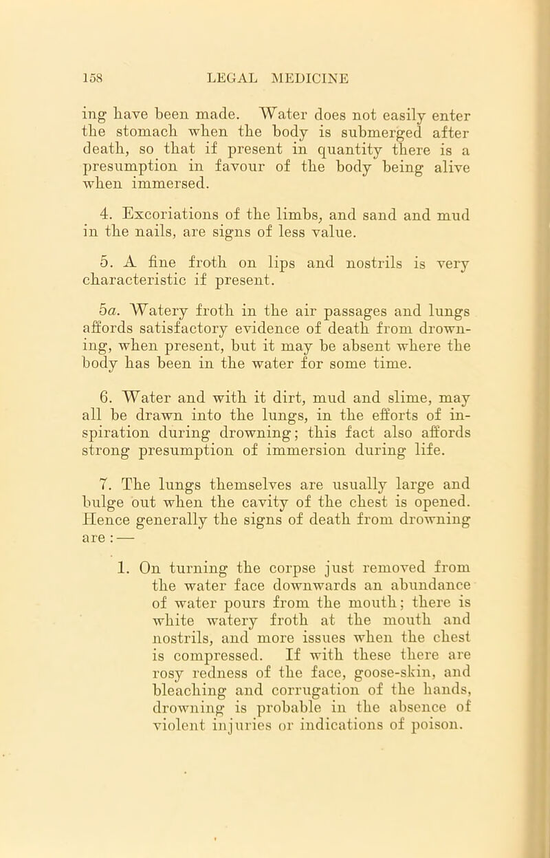 mg have been made. Water does not easily enter the stomach when the body is submerged after death, so that if present in quantity there is a presumption in favour of the body being alive when immersed. 4. Excoriations of the limbs, and sand and mud in the nails, are signs of less value. 5. A fine froth on lips and nostrils is very characteristic if present. ha. AVatery froth in the air passages and lungs affords satisfactory evidence of death from drown- ing, when present, but it may be absent where the body has been in the water for some time. 6. Water and with it dirt, mud and slime, may all be drawn into the lungs, in the efforts of in- spiration during drowning; this fact also affords strong presumption of immersion during life. 7. The lungs themselves are usually large and bulge out when the cavity of the chest is opened. Hence generally the signs of death from drowning are : — 1. On turning the corpse just removed from the water face downwards an abundance of water pours from the mouth; there is white watery froth at the mouth and nostrils, and more issues when the chest is compressed. If with these there are rosy redness of the face, goose-skin, and bleaching and corrugation of the hands, drowning is probable in the absence of violent injuries or indications of poison.