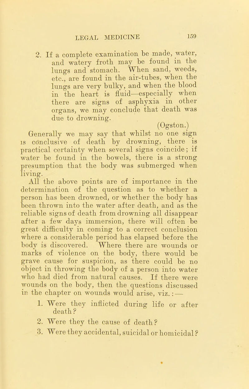 2. If a complete examination be made, water, and watery froth may be found in the lungs and stomach. When sand, weeds, etc., are found in the air-tubes, when the lungs are very bulky, and when the blood in the heart is fluid—especially when there are signs of asphyxia in other organs, we may conclude that death was due to drowning. (Ogston.) Generally we may say that whilst no one sign is conclusive of death by drowning, there is practical certainty when several signs coincide; if water be found in the bowels, there is a strong presumption that the body was submerged when living. All the above points are of importance in the determination of the question as to whether a person lias been drowned, or whether the body has been thrown into the water after death, and as the reliable signs of death from drowning all disappear after a few days immersion, there will often be great difficulty in coming to a correct conclusion where a considerable period has elapsed before the body is discovered. Where there are wounds or marks of violence on the body, there would be grave cause for suspicion, as there could be no object in throwing the body of a person into water who had died from natural causes. If there were wounds on the body, then the questions discussed in the chapter on wounds would arise, viz.: — 1. Were they inflicted during life or after death ? 2. Were they the cause of death? 3. Were they accidental, suicidal or homicidal ?