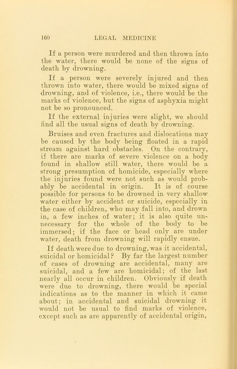If a person were murdered and then thrown into the water, there would be none of the signs of death by drowning. If a person were severely injured and then thrown into water, there would be mixed signs of drowning, and of violence, i.e., there would be the marks of violence, hut the signs of asphyxia might not be so pronounced. If the external injuries were slight, we should Rnd all the usual signs of death by drowning. Bruises and even fractures and dislocations may be caused by the body being floated in a rapid stream against hard obstacles. On the contrary, if there are marks of severe violence on a body found in shallow still water, there would be a strong presumption of homicide, especially where the injuries found were not such as would prob- ably he accidental in origin. It is of course possible for persons to he drowned in very shallow water either by accident or suicide, especially in the case of children, who may fall into, and drown in, a few inches of water; it is also quite un- necessary for the whole of the body to he immersed; if the face or head only are under water, death from drowning will rapidly ensue. If death were due to drowning, was it accidental, suicidal or homicidal ? By far the largest number of cases of drowning are accidental, many are suicidal, and a few are homicidal; of the last nearly all occur in children. Obviously if death were due to drowning, there would be special indications as to the manner in which it came about; in accidental and suicidal drowning it would not be usual to find marks of violence, except such as are apparently of accidental origin,