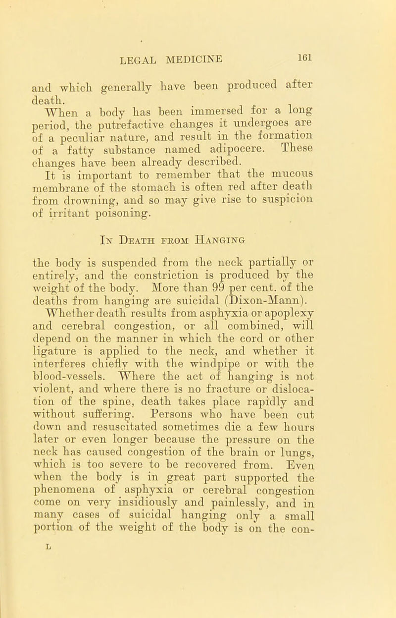 and wliicli generally liave been produced after death. Wlien a body lias been immersed for a long period, the putrefactive changes it undergoes are of a peculiar nature, and result in the formation of a fatty substance named adipocere. These changes have been already described. It is important to remember that the mucous membrane of the stomach is often red after death from drowning, and so may give rise to suspicion of irritant poisoning. In Death from Hanging the body is suspended from the neck partially or entirely, and the constriction is produced by the weight of the body. More than 99 per cent, of the deaths from hanging are suicidal (Dixon-Mann). Whether death results from asphyxia or apoplexy and cerebral congestion, or all combined, will depend on the manner in which the cord or other ligature is applied to the neck, and whether it interferes chiefly with the windpipe or with the blood-vessels. Where the act of hanging is not violent, and where there is no fracture or disloca- tion of the spine, death takes place rapidly and without suffering. Persons who have been cut down and resuscitated sometimes die a few hours later or even longer because the pressure on the neck has caused congestion of the brain or lungs, which is too severe to be recovered from. Even when the body is in great part supported the phenomena of asphyxia or cerebral congestion come on very insidiously and painlessly, and in many cases of suicidal hanging only a small portion of the weight of the body is on the con- L