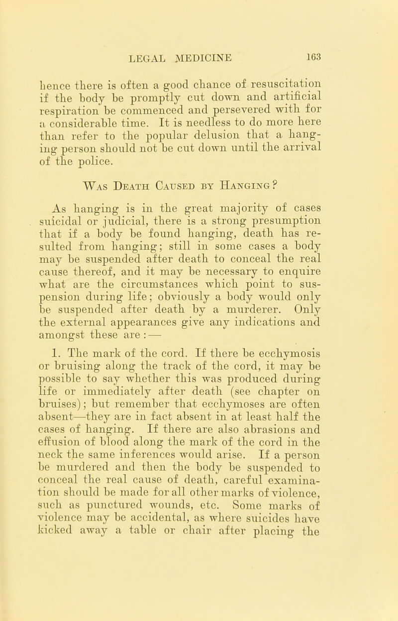 hence there is often a good chance of resuscitation if the body he promptly cut down and artificial respiration he commenced and persevered with for a considerable time. It is needless to do more here than refer to the popular delusion that a hang- ing person should not he cut down until the arrival of the police. Was Death Caused by Hanging? As hanging is in the great majority of cases suicidal or judicial, there is a strong presumption that if a body be found hanging, death has re- sulted from hanging; still in some cases a body may be suspended after death to conceal the real cause thereof, and it may be necessary to enquire what are the circumstances which point to sus- pension during life; obviously a body would only be suspended after death by a murderer. Only the external appearances give any indications and amongst these are : — 1. The mark of the cord. If there be ecchymosis or bruising along the track of the cord, it may be possible to say whether this was produced during life or immediately after death (see chapter on bruises); but remember that ecchymoses are often absent—they are in fact absent in at least half the cases of hanging. If there are also abrasions and effusion of blood along the mark of the cord in the neck the same inferences would arise. If a person be murdered and then the body be suspended to conceal the real cause of death, careful examina- tion should be made for all other marks of violence, such as punctured wounds, etc. Some marks of violence may be accidental, as where suicides have kicked away a table or chair after placing the