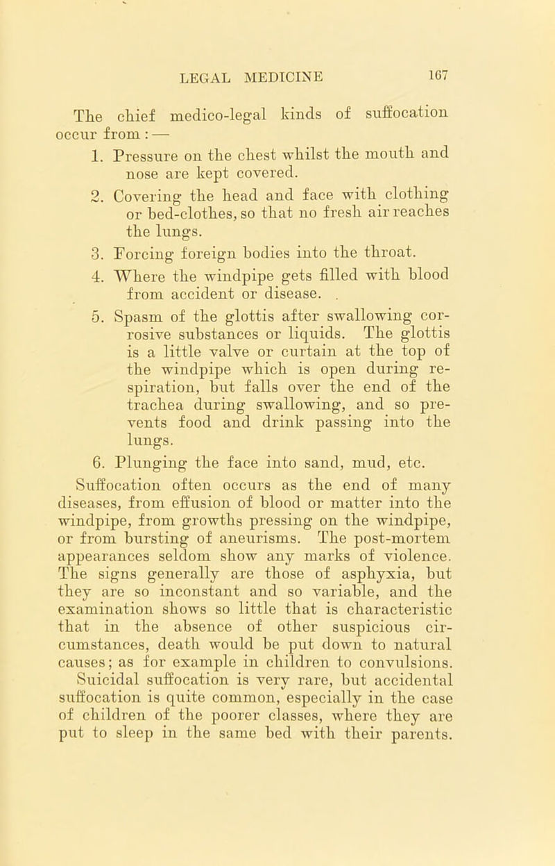 The chief medico-legal kinds of suffocation occur from : — 1. Pressure on the chest whilst the mouth and nose are kept covered. 2. Covering the head and face with clothing or hed-clothes, so that no fresh air reaches the lungs. 3. Forcing foreign bodies into the throat. 4. Where the windpipe gets filled with blood from accident or disease. 5. Spasm of the glottis after swallowing cor- rosive substances or liquids. The glottis is a little valve or curtain at the top of the windpipe which is open during re- spiration, but falls over the end of the trachea during swallowing, and so pre- vents food and drink passing into the lungs. 6. Plunging the face into sand, mud, etc. Suffocation often occurs as the end of many diseases, from effusion of blood or matter into the windpipe, from growths pressing on the windpipe, or from bursting of aneurisms. The post-mortem appearances seldom show any marks of violence. The signs generally are those of asphyxia, but they are so inconstant and so variable, and the examination shows so little that is characteristic that in the absence of other suspicious cir- cumstances, death would be put down to natural causes; as for example in children to convulsions. Suicidal suffocation is very rare, hut accidental suffocation is quite common, especially in the case of children of the poorer classes, where they are put to sleep in the same bed with their parents.