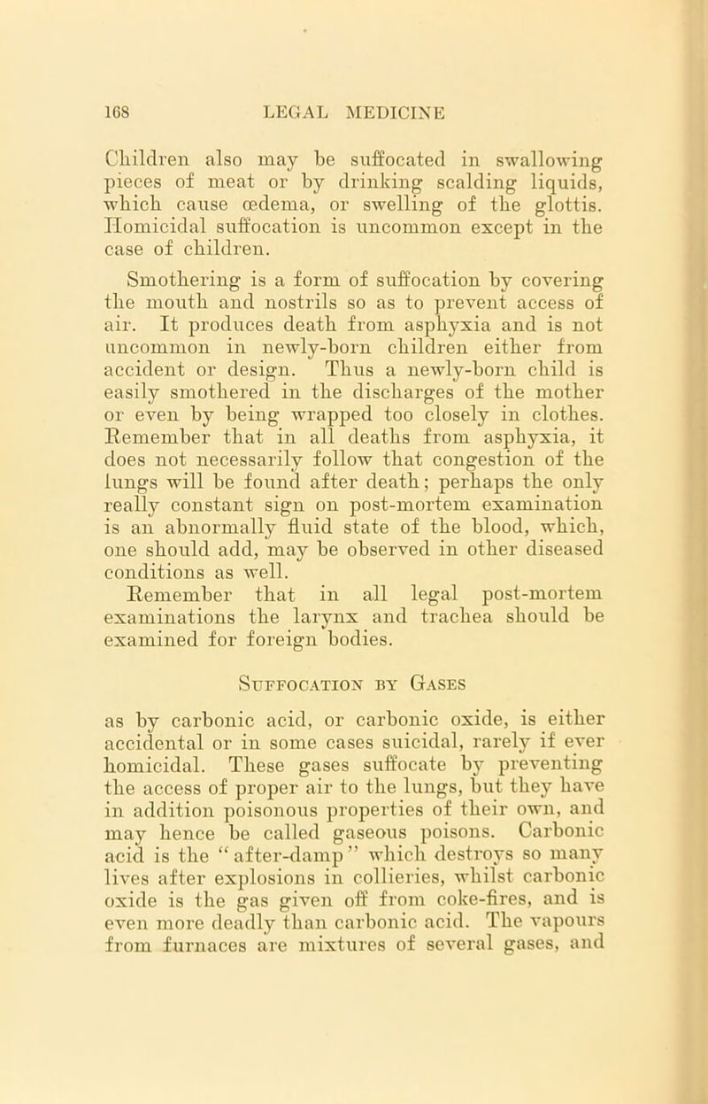 Children also may be suffocated in swallowing pieces of meat or by drinking scalding liquids, wbicb cause oedema, or swelling of tbe glottis. Homicidal suffocation is uncommon except in tbe case of children. Smothering is a form of suffocation by covering tbe mouth and nostrils so as to prevent access of air. It produces death from asphyxia and is not uncommon in newly-born children either from accident or design. Thus a newly-born child is easily smothered in the discharges of the mother or even by being wrapped too closely in clothes. Remember that in all deaths from asphyxia, it does not necessarily follow that congestion of the lungs will he found after death; perhaps the only really constant sign on post-mortem examination is an abnormally fluid state of the blood, which, one should add, may he observed in other diseased conditions as well. Remember that in all legal post-mortem examinations the larynx and trachea should be examined for foreign bodies. Suffocation by Gases as by carbonic acid, or carbonic oxide, is either accidental or in some cases suicidal, rarely if ever homicidal. These gases suffocate by preventing the access of proper air to the lungs, but they have in addition poisonous properties of their own, and may hence he called gaseous poisons. Carbonic acid is the “after-damp” which destroys so many lives after explosions in collieries, whilst carbonic oxide is the gas given off from coke-fires, and is even more deadly than carbonic acid. The vapours from furnaces are mixtures of several gases, and