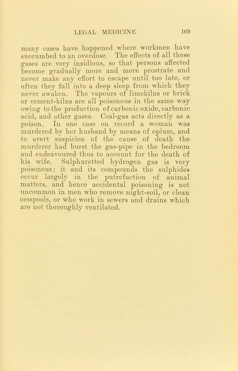 many cases have happened where workmen have succumbed to an overdose. The effects of all these gases are very insidious, so that persons affected become gradually more and more prostrate and never make any effort to escape until too late, or often they fall into a deep sleep from which they never awaken. The vapours of limekilns or brick or cement-kilns are all poisonous in the same way owing to the production of carbonic oxide, carbonic acid, and other gases. Coal-gas acts directly as a poison. In one case on record a woman was mui’dered by her husband by means of opium, and to avert suspicion of the cause of death the murderer had burst the gas-pipe in the bedroom and endeavoured thus to account for the death of his wife. Sulphuretted hydrogen gas is very poisonous; it and its compounds the sulphides occur largely in the putrefaction of animal matters, and hence accidental poisoning is not uncommon in men who remove night-soil, or clean cesspools, or who work in sewers and drains which are not thoroughly ventilated.