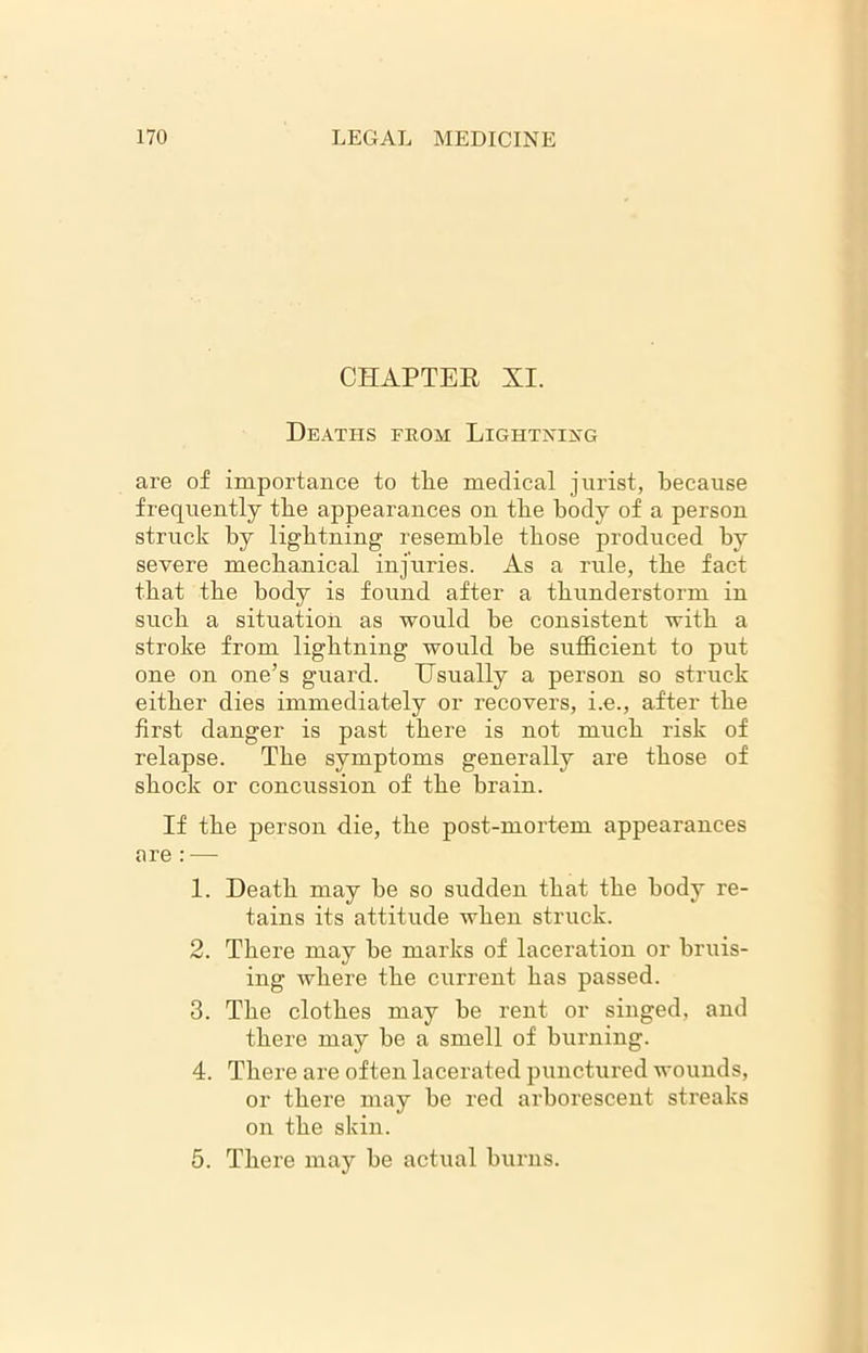 CHAPTER XI. Deaths from Lightning are of importance to tlie medical jurist, because frequently the appearances on the body of a person struck by lightning resemble those produced by severe mechanical injuries. As a rule, the fact that the body is found after a thunderstorm in such a situation as would be consistent with a stroke from lightning would be sufficient to put one on one’s guard. Usually a person so struck either dies immediately or recovers, i.e., after the first danger is past there is not much risk of relapse. The symptoms generally are those of shock or concussion of the brain. If the person die, the post-mortem appearances are : — 1. Death may be so sudden that the body re- tains its attitude when struck. 2. There may be marks of laceration or bruis- ing Avhere the current has passed. 3. The clothes may be rent or singed, and there may be a smell of burning. 4. There are often lacerated punctured wounds, or there may be red arborescent streaks on the skin. 5. There may be actual burns.