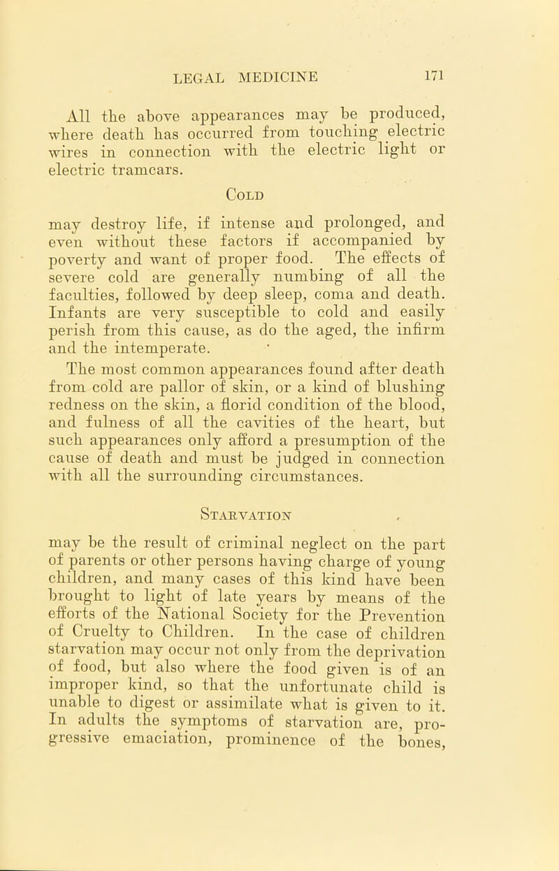 All the above appearances may be produced, where death has occurred from touching electric wires in connection with the electric light or electric tramcars. Cold may destroy life, if intense and prolonged, and even without these factors if accompanied by poverty and want of proper food. The effects of severe cold are generally numbing of all the faculties, followed by deep sleep, coma and death. Infants are very susceptible to cold and easily perish from this cause, as do the aged, the infirm and the intemperate. The most common appearances found after death from cold are pallor of shin, or a kind of blushing redness on the skin, a florid condition of the blood, and fulness of all the cavities of the heart, but such appearances only afford a presumption of the cause of death and must be judged in connection with all the surrounding circumstances. Starvation may be the result of criminal neglect on the part of parents or other persons having charge of young children, and many cases of this kind have been brought to light of late years by means of the efforts of the National Society for the Prevention of Cruelty to Children. In the case of children starvation may occur not only from the deprivation of food, but also where the food given is of an improper kind, so that the unfortunate child is unable to digest or assimilate what is given to it. In adults the symptoms of starvation are, pro- gressive emaciation, prominence of the bones,