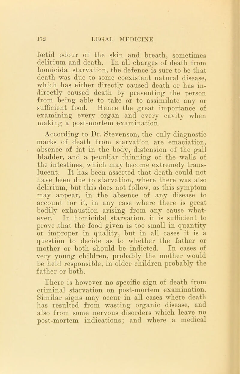 foetid odour of tlie skin and breath, sometimes delirium and death. In all charges of death from homicidal starvation, the defence is sure to he that death was due to some coexistent natural disease, which has either directly caused death or has in- directly caused death hy preventing the person from being able to take or to assimilate any or sufficient food. Hence the great importance of examining every organ and every cavity when making a post-mortem examination. According to Dr. Stevenson, the only diagnostic marks of death from starvation are emaciation, absence of fat in the body, distension of the gall bladder, and a peculiar thinning of the walls of the intestines, which may become extremely trans- lucent. It has been asserted that death could not have been due to starvation, where there was also delirium, but this does not follow, as this symptom may appear, in the absence of any disease to account for it, in any case where there is great bodily exhaustion arising from any cause what- ever. In homicidal starvation, it is sufficient to prove .that the food given is too small in quantity or improper in quality, but in all cases it is a question to decide as to whether the father or mother or both should be indicted. In cases of very young children, probably the mother would be held responsible, in older children probably the father or both. There is however no specific sign of death from criminal starvation on post-mortem examination. Similar signs may occur in all cases where death has resulted from wasting organic disease, and also from some nervous disorders which leave no post-mortem indications; and where a medical