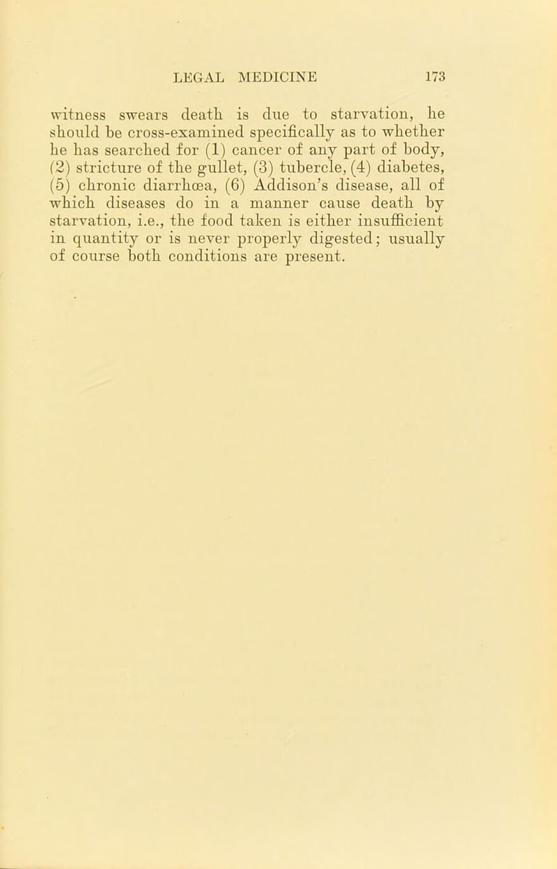 witness swears death, is due to starvation, he should he cross-examined specifically as to whether be has searched for (1) cancer of any part of body, (2) stricture of the gtillet, (3) tubercle, (4) diabetes, (5) chronic diarrhoea, (6) Addison’s disease, all of which diseases do in a manner cause death by starvation, i.e., the food taken is either insufficient in quantity or is never properly digested; usually of course both conditions are present.