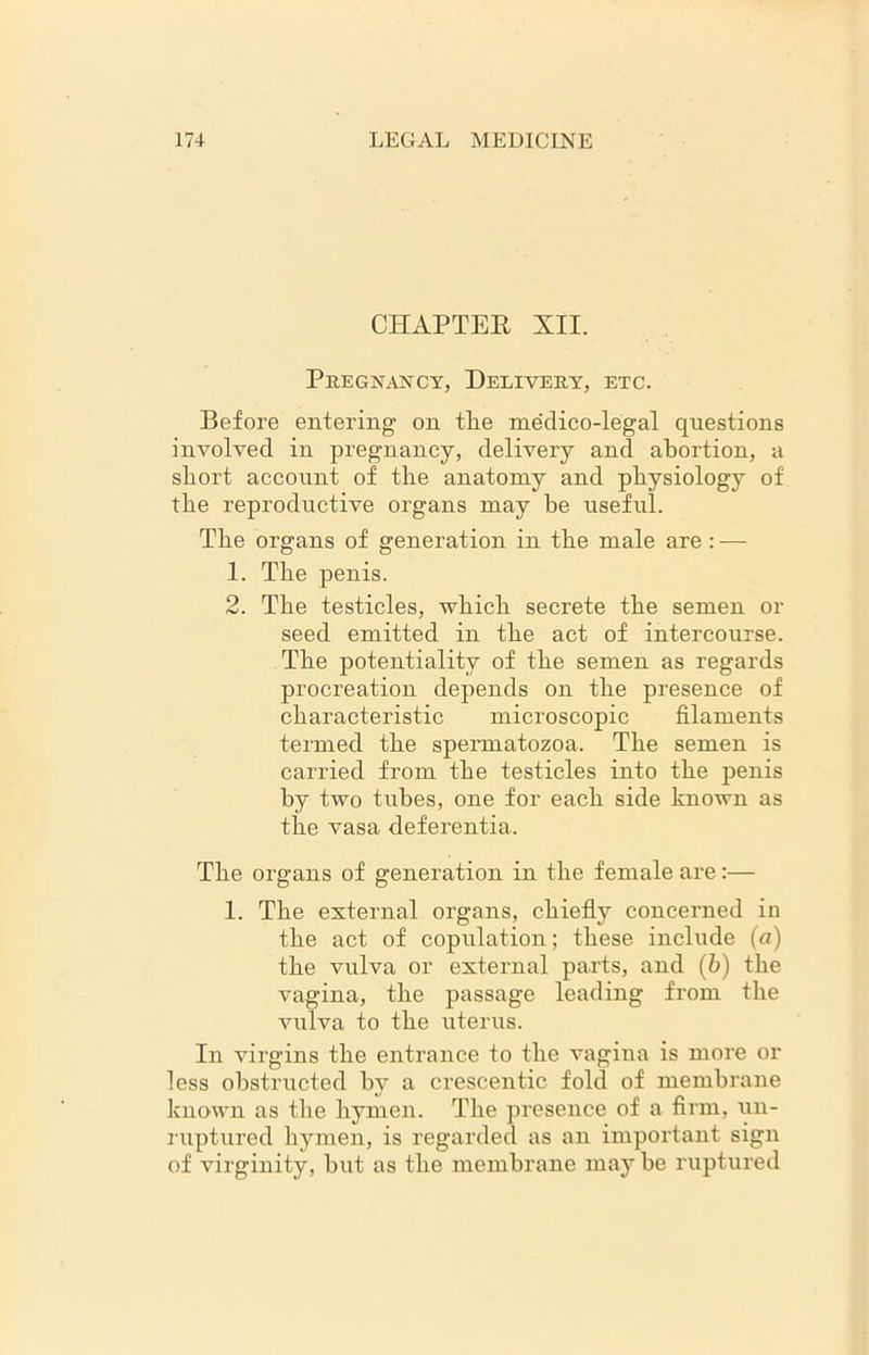 CHAPTER XII. Pregnancy, Delivery, etc. Before entering on the medico-legal questions involved in pregnancy, delivery and abortion, a short account of the anatomy and physiology of the reproductive organs may he useful. The organs of generation in the male are : — 1. The penis. 2. The testicles, which secrete the semen or seed emitted in the act of intercourse. The potentiality of the semen as regards procreation depends on the presence of characteristic microscopic filaments termed the spermatozoa. The semen is carried from the testicles into the penis by two tubes, one for each side known as the vasa deferentia. The organs of generation in the female are:— 1. The external organs, chiefly concerned in the act of copulation; these include (a) the vulva or external parts, and (b) the vagina, the passage leading from the vulva to the uterus. In virgins the entrance to the vagina is more or less obstructed by a crescentic fold of membrane known as the hymen. The presence of a firm, un- ruptured hymen, is regarded as an important sign of virginity, hut as the membrane may he ruptured