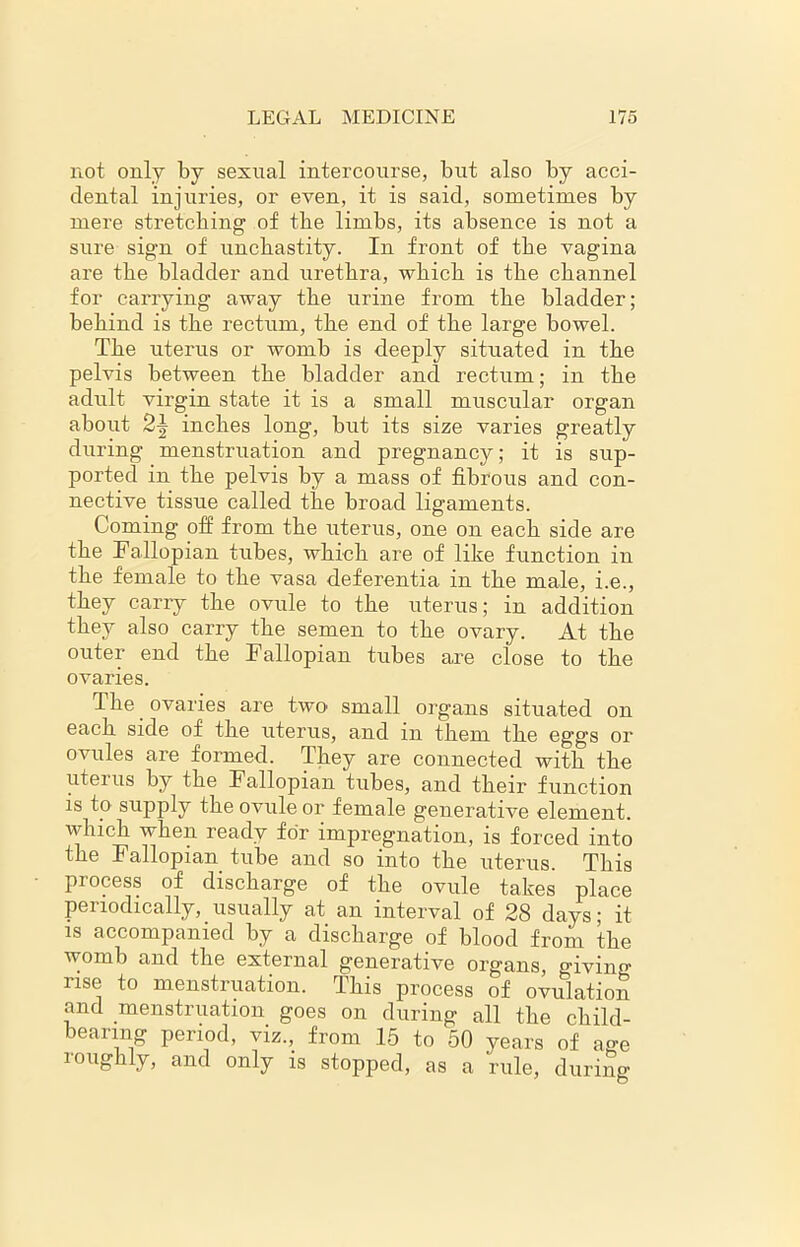 not only by sexual intercourse, but also by acci- dental injuries, or even, it is said, sometimes by mere stretching of the limbs, its absence is not a sure sign of unchastity. In front of the vagina are the bladder and urethra, which is the channel for carrying away the urine from the bladder; behind is the rectum, the end of the large bowel. The uterus or womb is deeply situated in the pelvis between the bladder and rectum; in the adult virgin state it is a small muscular organ about 2j inches long, but its size varies greatly during menstruation and pregnancy; it is sup- ported in the pelvis by a mass of fibrous and con- nective tissue called the broad ligaments. Coming off from the uterus, one on each side are the Fallopian tubes, which are of like function in the female to the vasa deferentia in the male, i.e., they carry the ovule to the uterus; in addition they also carry the semen to the ovary. At the outer end the Fallopian tubes are close to the ovaries. The ovaries are two' small organs situated on each side of the uterus, and in them the eggs or ovules are formed. They are connected with the uteius by the Fallopian tubes, and their function is to supply the ovule or female generative element, which when ready for impregnation, is forced into the Fallopian tube and so into the uterus. This process of discharge of the ovule takes place periodically, usually at an interval of 28 days; it is accompanied by a discharge of blood from the womb and the external generative organs, giving rise to menstruation. This process of ovulation and menstruation goes on during all the child- bearing period, viz., from 15 to 50 years of ao-e roughly, and only is stopped, as a rule, during as a