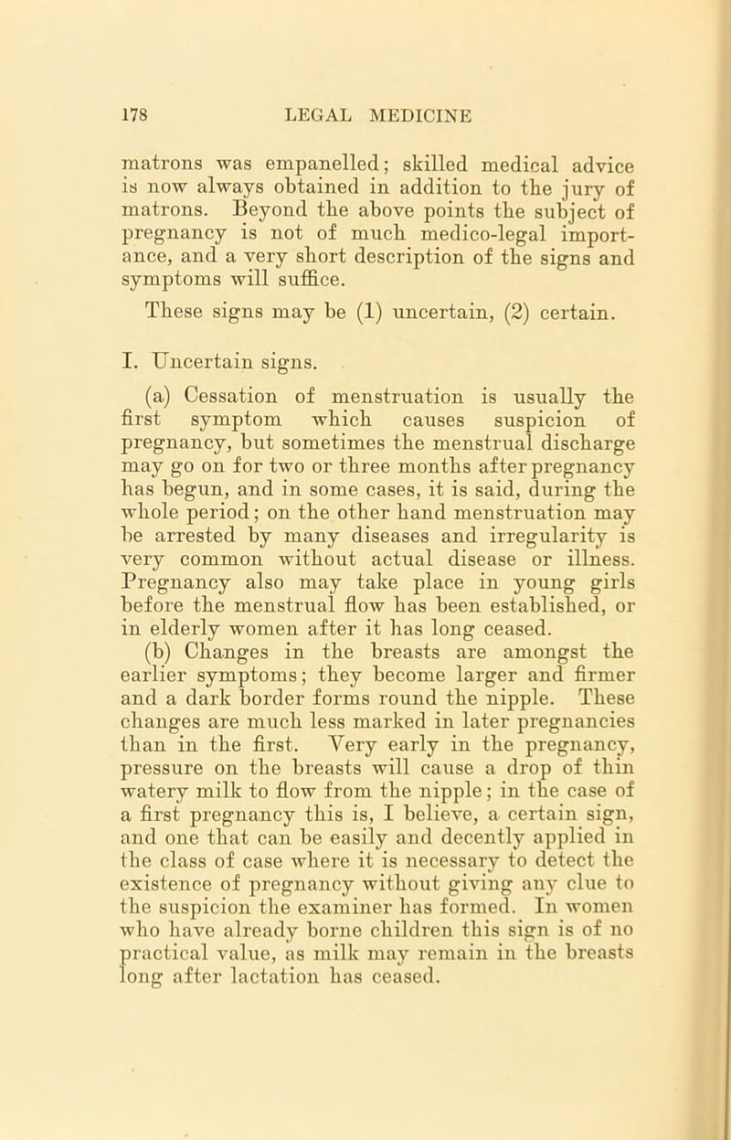 matrons was empanelled; skilled medical advice is now always obtained in addition to tbe jury of matrons. Beyond tbe above points tbe subject of pregnancy is not of much medico-legal import- ance, and a very short description of tbe signs and symptoms will suffice. These signs may be (1) uncertain, (2) certain. I. Uncertain signs. (a) Cessation of menstruation is usually the first symptom which causes suspicion of pregnancy, but sometimes the menstrual discharge may go on for two or three months after pregnancy has begun, and in some cases, it is said, during the whole period; on the other hand menstruation may be arrested by many diseases and irregularity is very common without actual disease or illness. Pregnancy also may take place in young girls before the menstrual flow has been established, or in elderly women after it has long ceased. (b) Changes in the breasts are amongst the earlier symptoms; they become larger and firmer and a dark border forms round the nipple. These changes are much less marked in later pregnancies than in the first. Very early in the pregnancy, pressure on the breasts will cause a drop of thin watery milk to flow from the nipple; in the case of a first pregnancy this is, I believe, a certain sign, and one that can be easily and decently applied in the class of case where it is necessary to detect the existence of pregnancy without giving any clue to the suspicion the examiner has formed. In women who have already borne children this sign is of no practical value, as milk may remain in the breasts long after lactation has ceased.