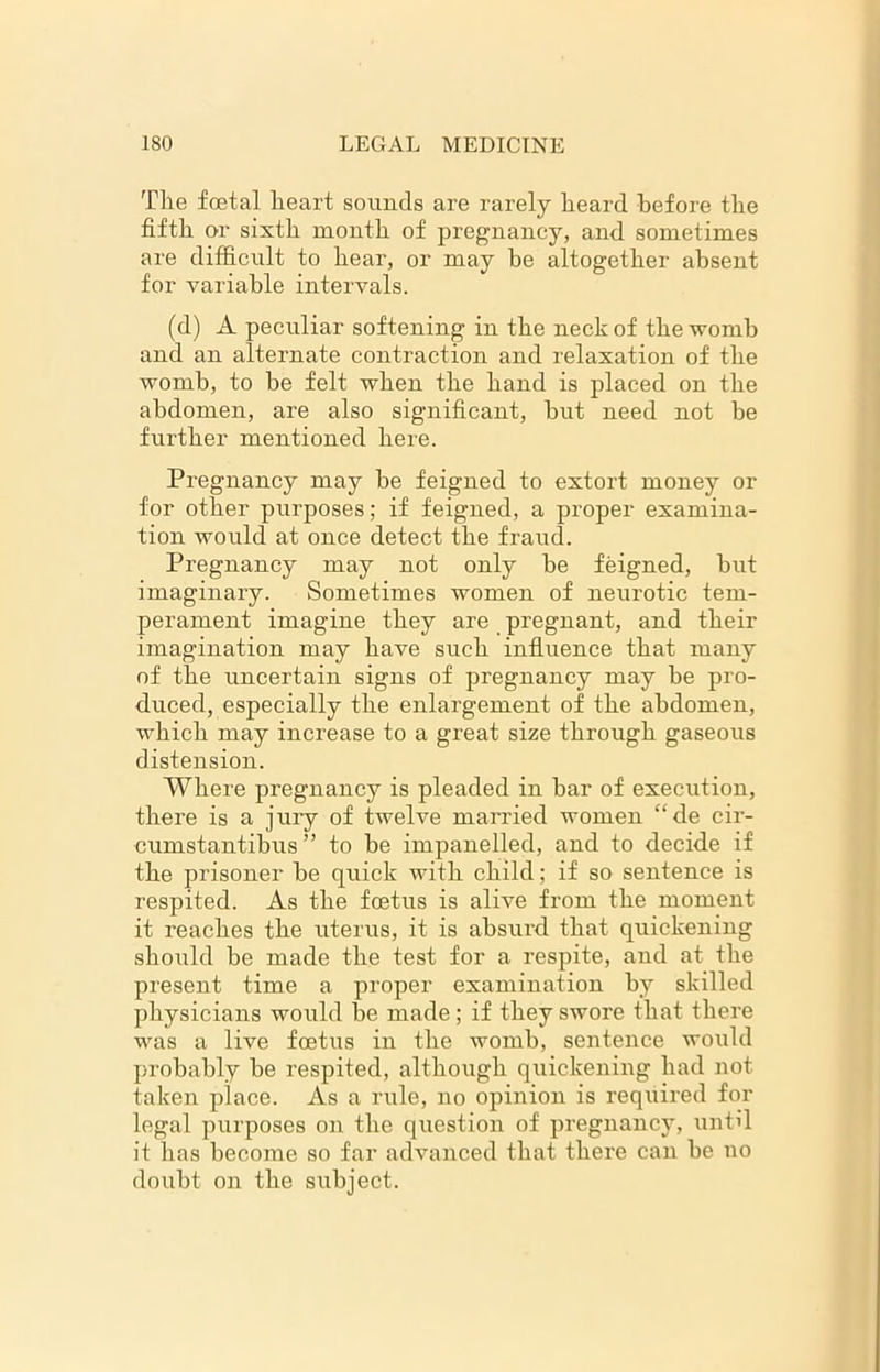 The foetal heart sounds are rarely heard before the fifth or sixth month of pregnancy, and sometimes are difficult to hear, or may be altogether absent for variable intervals. (d) A peculiar softening in the neck of the womb and an alternate contraction and relaxation of the womb, to be felt when the hand is placed on the abdomen, are also significant, hut need not be further mentioned here. Pregnancy may be feigned to extort money or for other purposes; if feigned, a proper examina- tion would at once detect the fraud. Pregnancy may not only be feigned, but imaginary. Sometimes women of neurotic tem- perament imagine they are pregnant, and their imagination may have such influence that many of the uncertain signs of pregnancy may be pro- duced, especially the enlargement of the abdomen, which may increase to a great size through gaseous distension. Where pregnancy is pleaded in bar of execution, there is a jury of twelve married women “de cir- cumstantibus ” to be impanelled, and to decide if the prisoner be quick with child; if so sentence is respited. As the foetus is alive from the moment it reaches the uterus, it is absurd that quickening should be made the test for a respite, and at the present time a proper examination by skilled physicians would be made; if they swore that there was a live foetus in the womb, sentence would probably be respited, although quickening had not taken place. As a rule, no opinion is required for legal purposes on the question of pregnancy, until it has become so far advanced that there can be no doubt on the subject.