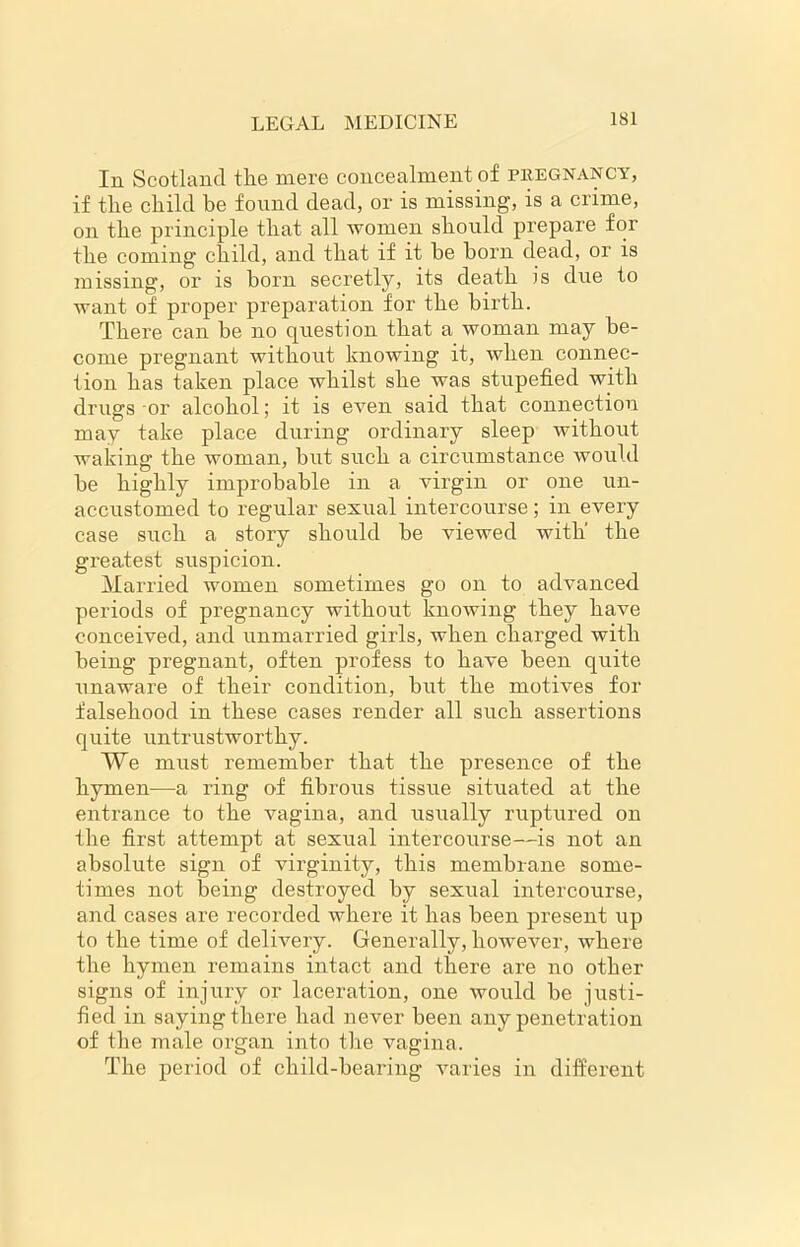 In Scotland tlie mere concealment of pregnancy, if tlie child be found dead, or is missing, is a crime, on the principle that all women should prepare for the coming child, and that if it be born dead, or is missing, or is born secretly, its death is due to want of proper preparation for the birth. There can be no question that a woman may be- come pregnant without knowing it, when connec- tion has taken place whilst she was stupefied with drugs or alcohol; it is even said that connection may take place during ordinary sleep without waking the woman, but such a circumstance would be highly improbable in a virgin or one un- accustomed to regular sexual intercourse; in every case such a story should be viewed with' the greatest suspicion. Married women sometimes go on to advanced periods of pregnancy without knowing they have conceived, and unmarried girls, when charged with being pregnant, often profess to have been quite unaware of their condition, but the motives for falsehood in these cases render all such assertions quite untrustworthy. We must remember that the presence of the hymen—a ring of fibrous tissue situated at the entrance to the vagina, and usually ruptured on the first attempt at sexical intercourse—is not an absolute sign of virginity, this membrane some- times not being destroyed by sexual intercourse, and cases are recorded where it has been present up to the time of delivery. Generally, however, where the hymen remains intact and there are no other signs of injury or laceration, one would be justi- fied in saying there had never been any penetration of the male organ into the vagina. The period of child-bearing varies in different