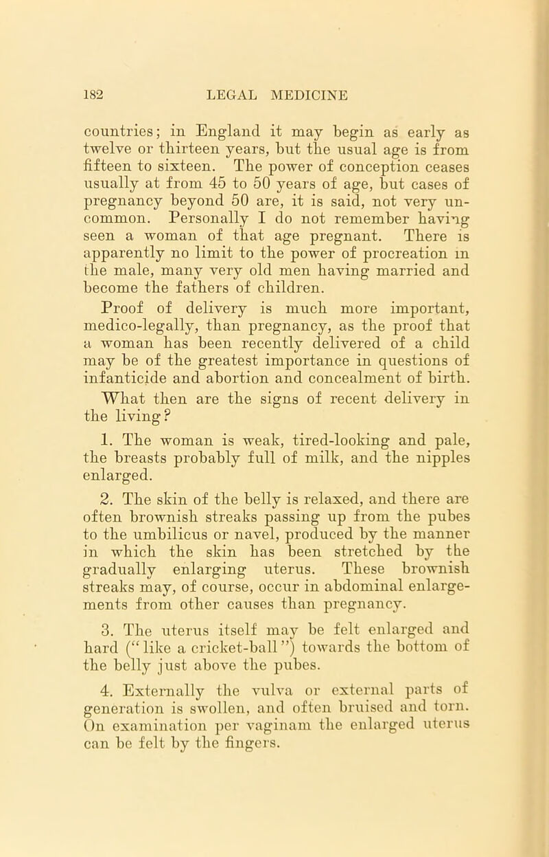 countries; in England it may begin as early as twelve or thirteen years, but the usual age is from fifteen to sixteen. Tbe power of conception ceases usually at from 45 to 50 years of age, but cases of pregnancy beyond 50 are, it is said, not very un- common. Personally I do not remember having seen a woman of that age pregnant. There is apparently no limit to tbe power of procreation in ihe male, many very old men having married and become tbe fathers of children. Proof of delivery is much more important, medico-legally, than pregnancy, as the proof that a woman has been recently delivered of a child may be of the greatest importance in questions of infanticide and abortion and concealment of birth. What then are the signs of recent delivery in the living? 1. The woman is weak, tired-looking and pale, the breasts probably full of milk, and the nipples enlarged. 2. The skin of the belly is relaxed, and there are often brownish streaks passing up from the pubes to the umbilicus or navel, produced by the manner in which the skin has been stretched by the gradually enlarging uterus. These bi’ownish streaks may, of course, occur in abdominal enlarge- ments from other causes than pregnancy. 3. The uterus itself may be felt enlarged and hard (“like a cricket-ball”) towards the bottom of the belly just above the pubes. 4. Externally the vulva or external parts of generation is swollen, and often bruised and torn. On examination per vaginam the enlarged uterus can be felt by the fingers.