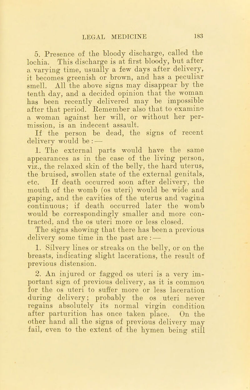 5. Presence of the bloody discharge, called the lochia. This discharge is at first bloody, hut after a varying time, usually a few days after delivery, it becomes greenish or brown, and has a peculiar smell. All the above signs may disappear by the tenth day, and a decided opinion that the woman has been recently delivered may he impossible after that period. Remember also that to examine a woman against her will, or without her per- mission, is an indecent assault. If the person be dead, the signs of recent delivery would be : — 1. The external parts would have the same appearances as in the case of the living persoa, viz., the relaxed skin of the belly, the hard uterus, the bruised, swollen state of the external genitals, etc. If death occurred soon after delivery, the mouth of the womb (os uteri) would be wide and gaping, and the cavities of the uterus and vagina continuous; if death occurred later the womb would be correspondingly smaller and more con- tracted, and the os uteri more or less closed. The signs showing that there has been a previous delivery some time in the past are : — 1. Silvery lines or streaks on the belly, or on the breasts, indicating slight lacerations, the result of previous distension. 2. An injured or fagged os uteri is a veiy im- portant sign of previous delivery, as it is common for the os uteri to suffer more or less laceration during delivery; probably the os uteri never regains absolutely its normal virgin condition after parturition has once taken place. On the other hand all the signs of previous delivery may fail, even to the extent of the hymen being still