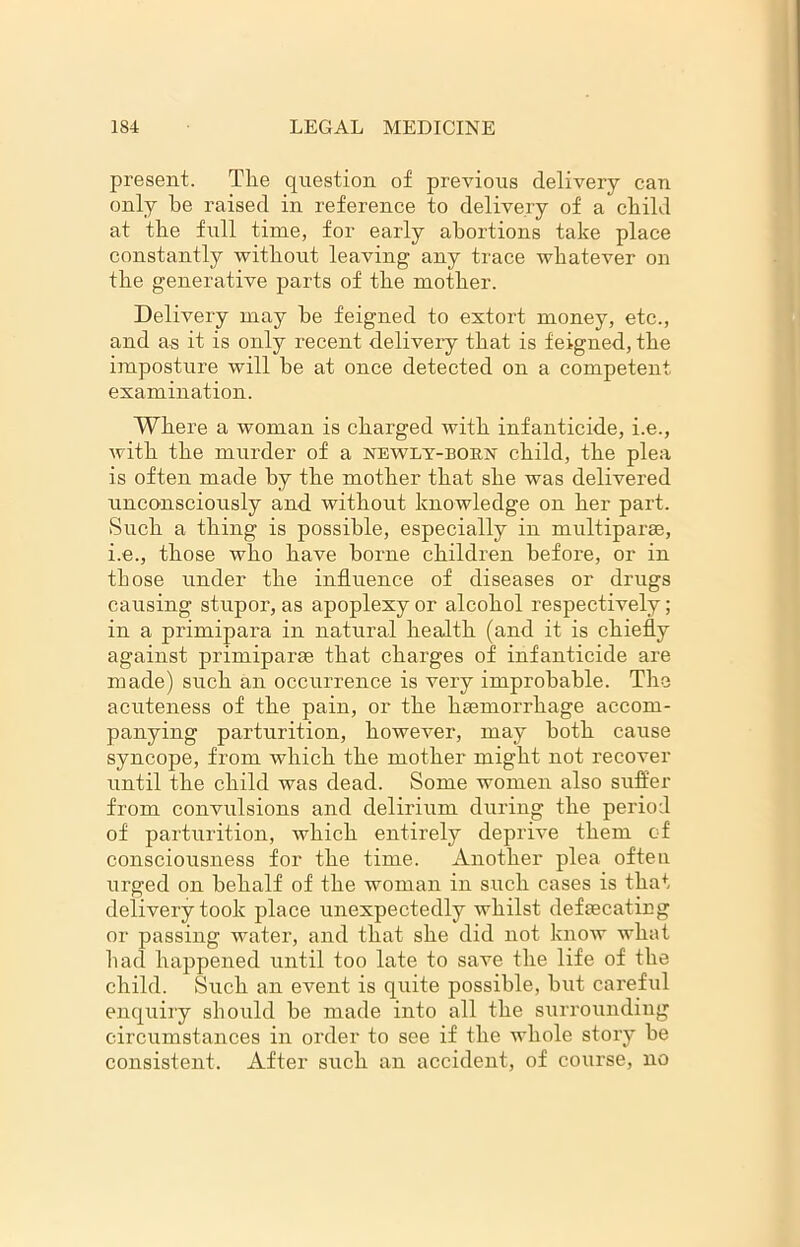 present. The question of previous delivery can only be raised in reference to delivery of a child at the full time, for early abortions take place constantly without leaving any trace whatever on the generative parts of the mother. Delivery may be feigned to extort money, etc., and as it is only recent delivery that is feigned, the imposture will he at once detected on a competent, examination. Where a woman is charged with infanticide, i.e., with the murder of a newly-born child, the plea is often made by the mother that she was delivered unconsciously and without knowledge on her part. Such a thing is possible, especially in multiparse, i.e., those who have borne children before, or in those under the influence of diseases or drugs causing stupor, as apoplexy or alcohol respectively; in a primipara in natural health (and it is chiefly against primiparae that charges of infanticide are made) such an occurrence is very improbable. The acuteness of the pain, or the haemorrhage accom- panying parturition, however, may both cause syncope, from which the mother might not recover until the child was dead. Some women also suffer from convulsions and delirium during the period of parturition, which entirely deprive them of consciousness for the time. Another plea often urged on behalf of the woman in such cases is that delivery took place unexpectedly whilst defsecating or passing water, and that she did not know what had happened until too late to save the life of the child. Such an event is quite possible, hut careful enquiry should be made into all the surrounding circumstances in order to see if the whole story he consistent. After such an accident, of course, no