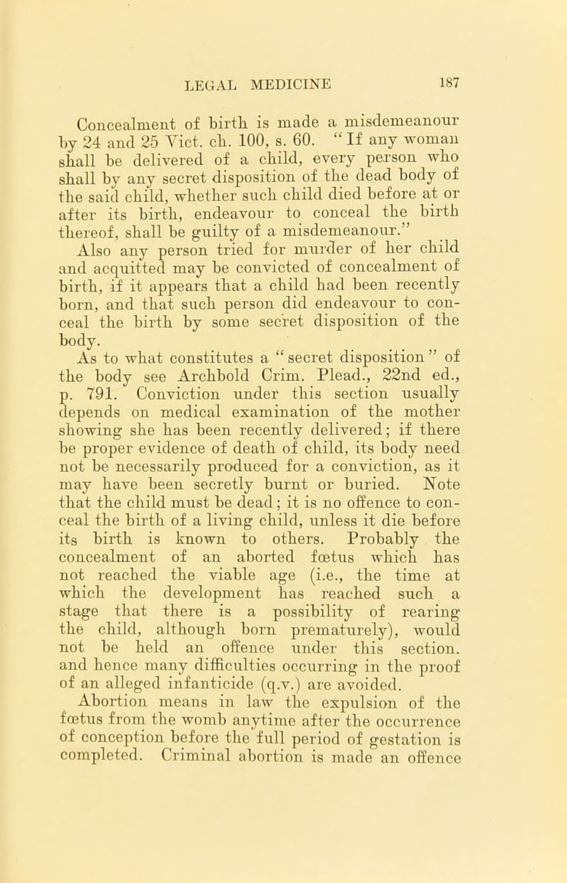 Concealment of birth, is made a misdemeanour by 24 and 25 Viet. ch. 100, s. 60. “ If any woman shall be delivered of a child, every person who shall by any secret disposition of the dead body of the said child, whether such child died before at or after its birth, endeavour to conceal the birth thereof, shall be guilty of a misdemeanour.” Also any person tried for murder of her child and acquitted may be convicted of concealment of birth, if it appears that a child had been recently born, and that such person did endeavour to con- ceal the birth by some secret disposition of the body. As to what constitutes a “ secret disposition ” of the body see Archbold Crim. Plead., 22nd ed., p. 791. Conviction under this section usually depends on medical examination of the mother showing she has been recently delivered; if there be proper evidence of death of child, its body need not be necessarily produced for a conviction, as it may have been secretly burnt or buried. Note that the child must be dead; it is no offence to con- ceal the birth of a living child, unless it die before its birth is known to others. Probably the concealment of an aborted foetus which has not reached the viable age (i.e., the time at which the development has reached such a stage that there is a possibility of rearing the child, although born prematurely), would not be held an offence under this section, and hence many difficulties occurring in the proof of an alleged infanticide (q.v.) are avoided. Abortion means in law the expulsion of the foetus from the womb anytime after the occurrence of conception before the full period of gestation is completed. Criminal abortion is made an offence