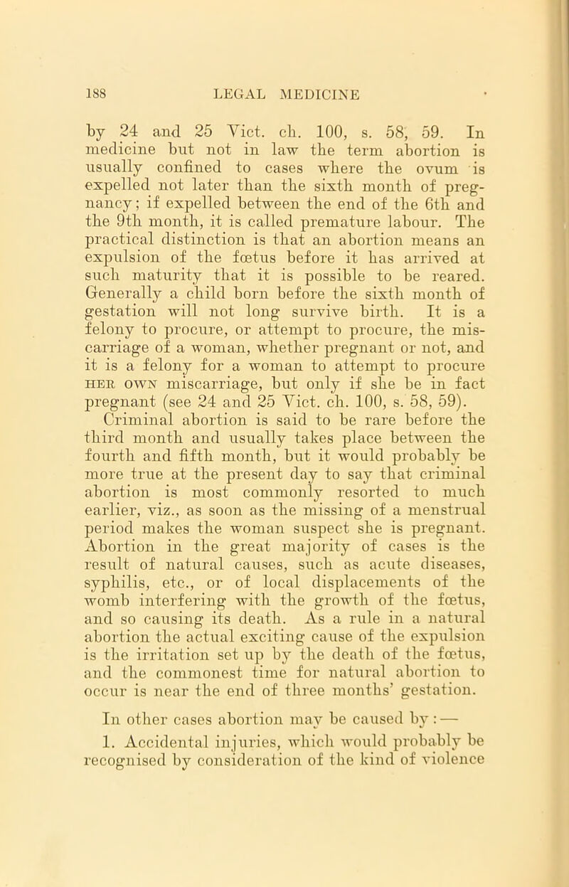 by 24 and 25 Viet. cli. 100, s. 58, 59. In medicine but not in law the term abortion is usually confined to cases where the ovum is expelled not later than the sixth month of preg- nancy ; if expelled between the end of the 6th and the 9th month, it is called premature labour. The practical distinction is that an abortion means an expulsion of the foetus before it has arrived at such maturity that it is possible to be reared. Generally a child born before the sixth month of gestation will not long survive birth. It is a felony to procure, or attempt to procure, the mis- carriage of a woman, whether pregnant or not, and it is a felony for a woman to attempt to procure her own miscarriage, but only if she be in fact pregnant (see 24 and 25 Viet. ch. 100, s. 58, 59). Criminal abortion is said to be rare before the third month and usually takes place between the fourth and fifth month, but it would probably be more true at the present day to say that criminal abortion is most commonly resorted to much earlier, viz., as soon as the missing of a menstrual period makes the woman suspect she is pregnant. Abortion in the great majority of cases is the result of natural causes, such as acute diseases, syphilis, etc., or of local displacements of the womb interfering with the growth of the foetus, and so causing its death. As a rule in a natural abortion the actual exciting cause of the expulsion is the irritation set up by the death of the foetus, and the commonest time for natural abortion to occur is near the end of three months’ gestation. In other cases abortion may be caused by: — 1. Accidental injuries, which would probably be recognised by consideration of the kind of violence