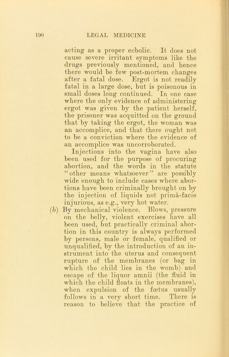 acting as a proper ecbolic. It does not cause severe irritant symptoms like the drugs previously mentioned, and hence there would he few post-mortem changes after a fatal dose. Ergot is not readily fatal in a large dose, but is poisonous in small doses long continued. In one case where the only evidence of administering ergot was given by the patient herself, the prisoner was acquitted on the ground that by taking the ergot, the woman was an accomplice, and that there ought not to he a conviction where the evidence of an accomplice was uncorroborated. Injections into the vagina have also been used for the purpose of procuring abortion, and the words in the statute “other means whatsoever” are possibly wide enough to include cases where abor- tions have been criminally brought on by the injection of liquids not prima-facie injurious, as e.g., very hot water. (6) By mechanical violence. Blows, pressure on the belly, violent exercises have all been used, but practically criminal abor- tion in this country is always performed by persons, male or female, qualified or unqualified, by the introduction of an in- strument into the uterus and consequent rupture of the membranes (or bag in which the child lies in the womb) and escape of the liquor amnii (the fluid in which the child floats in the membranes), when expulsion of the foetus usually follows in a very short time. There is reason to believe that the practice of