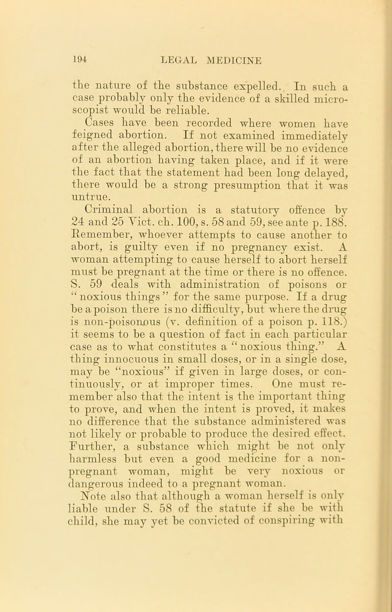 tlie nature of the substance expelled. In such a case probably only the evidence of a skilled micro- scopist would be reliable. Cases have been recorded where women have feigned abortion. If not examined immediately after the alleged abortion, there will be no evidence of an abortion having taken place, and if it were the fact that the statement had been long delayed, there would be a strong presumption that it was untrue. Criminal abortion is a statutory offence by 24 and 25 Yict. ch. 100, s. 58 and 59, see ante p. 188. Remember, whoever attempts to cause another to abort, is guilty even if no pregnancy exist. A woman attempting to cause herself to abort herself must be pregnant at the time or there is no offence. S. 59 deals with administration of poisons or “ noxious things ” for the same purpose. If a drug be a poison there is no difficulty, but where the drug is non-poisonous (v. definition of a poison p. 118.) it seems to be a question of fact in each particular case as to what constitutes a “ noxious thing.” A thing innocuous in small doses, or in a single dose, may be “noxious” if given in large doses, or con- tinuously, or at improper times. One must re- member also that the intent is the important thing to prove, and when the intent is proved, it makes no difference that the substance administered was not likely or probable to produce the desired effect. Further, a substance which might be not only harmless but even a good medicine for a non- pregnant woman, might be very noxious or dangerous indeed to a pregnant woman. Note also that although a woman herself is only liable under S. 58 of the statute if she be with child, she may yet be convicted of conspiring with