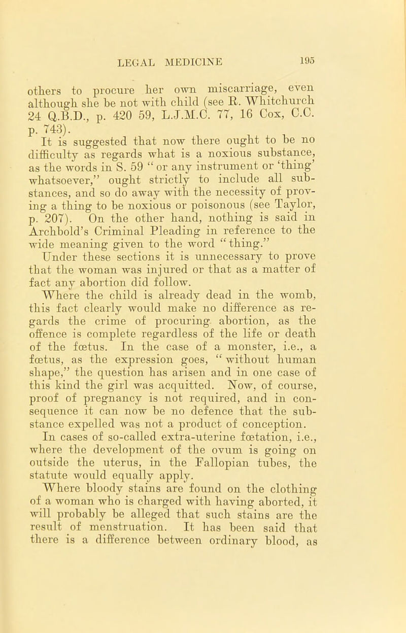 others to procure her own miscarriage, even although she be not with child (see It. Whitchurch 24 Q.B.D., p. 420 59, L.J.M.C. 77, 16 Cos, C.C. p. 743). It is suggested that now there ought to he no difficulty as regards what is a noxious substance, as the words in S. 59 “ or any instrument or ‘thing whatsoever,” ought strictly to include all sub- stances, and so do away with the necessity of prov- ing a thing to be noxious or poisonous (see Taylor, p. 207). On the other hand, nothing is said in Archbold’s Criminal Pleading in reference to the wide meaning given to the word “thing.” Under these sections it is unnecessary to prove that the woman was injured or that as a matter of fact any abortion did follow. Where the child is already dead in the womb, this fact clearly would make no difference as re- gards the crime of procuring abortion, as the offence is complete regardless of the life or death of the foetus. In the case of a monster, i.e., a foetus, as the expression goes, “ without human shape,” the question has arisen and in one case of this kind the girl was acquitted. Now, of course, proof of pregnancy is not required, and in con- sequence it can now he no defence that the sub- stance expelled was not a product of conception. In cases of so-called extra-uterine foetation, i.e., where the development of the ovum is going on outside the uterus, in the Fallopian tubes, the statute would equally apply. Where bloody stains are found on the clothing of a woman who is charged with having aborted, it will probably be alleged that such stains are the result of menstruation. It has been said that there is a difference between ordinary blood, as