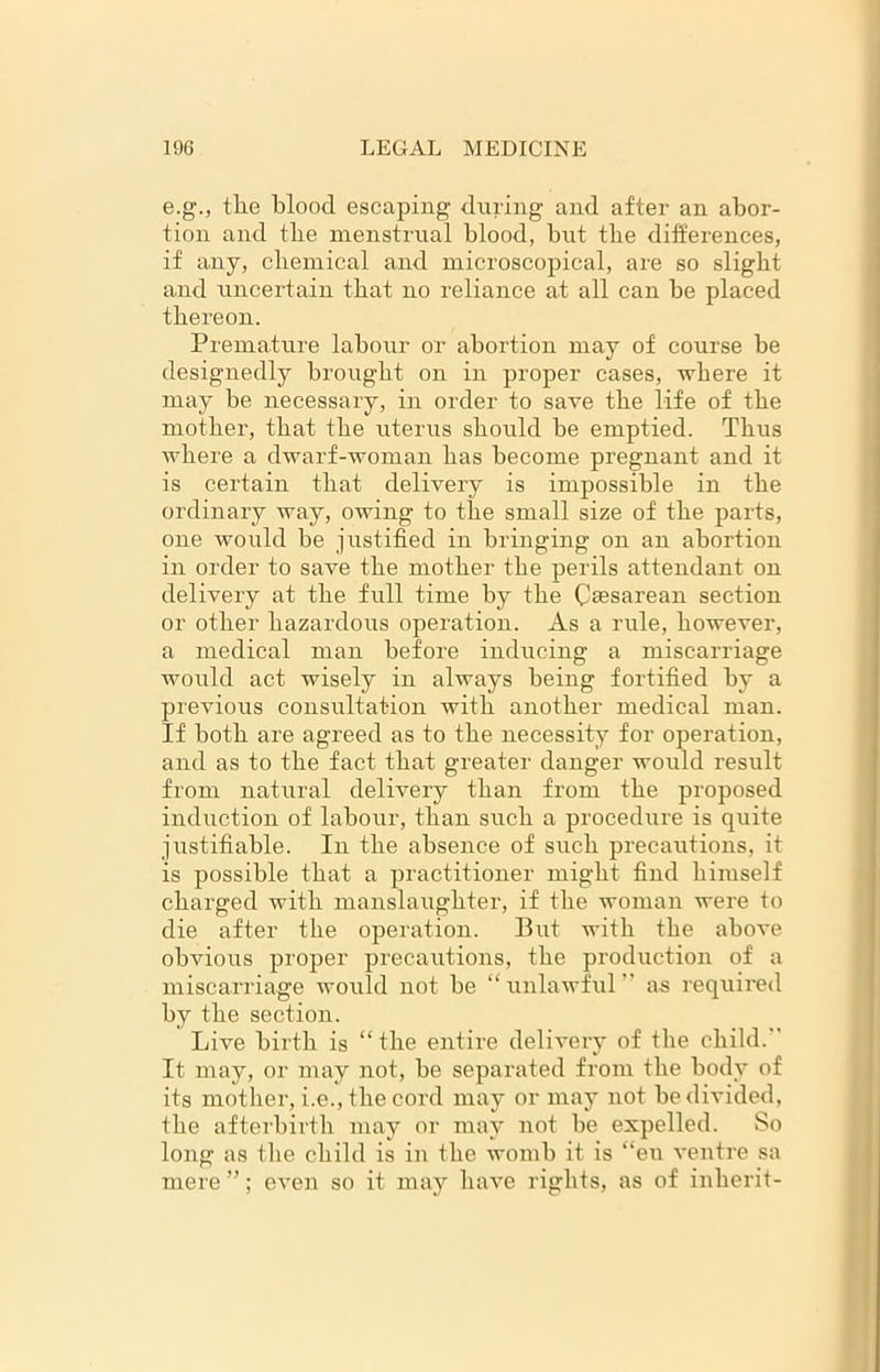 e.g., tlie blood escaping during and after an abor- tion and the menstrual blood, but tbe differences, if any, chemical and microscopical, are so slight and uncertain that no reliance at all can be placed thereon. Premature labour or abortion may of course be designedly brought on in proper cases, where it may be necessary, in order to save the life of the mother, that the uterus should be emptied. Thus where a dwarf-woman has become pregnant and it is certain that delivery is impossible in the ordinary way, owing to the small size of the parts, one would be justified in bringing on an abortion in order to save the mother the perils attendant on delivery at the full time by the Caesarean section or other hazardous operation. As a rule, however, a medical man before inducing a miscarriage would act wisely in always being fortified by a previous consultation with another medical man. If both are agreed as to the necessity for operation, and as to the fact that greater danger would result from natural delivery than from the proposed induction of labour, than such a procedure is quite justifiable. In the absence of such precautions, it is possible that a practitioner might find himself charged with manslaughter, if the woman were to die after the operation. But with the above obvious proper precautions, the production of a miscarriage would not be “unlawful as required by the section. Live birth is “the entire delivery of the child. It may, or may not, be separated from the body of its mother, i.e., the cord may or may not be divided, the afterbirth may or may not be expelled. So long as the child is in the womb it is “en ventre sa mere ”; even so it may have rights, as of inherit-